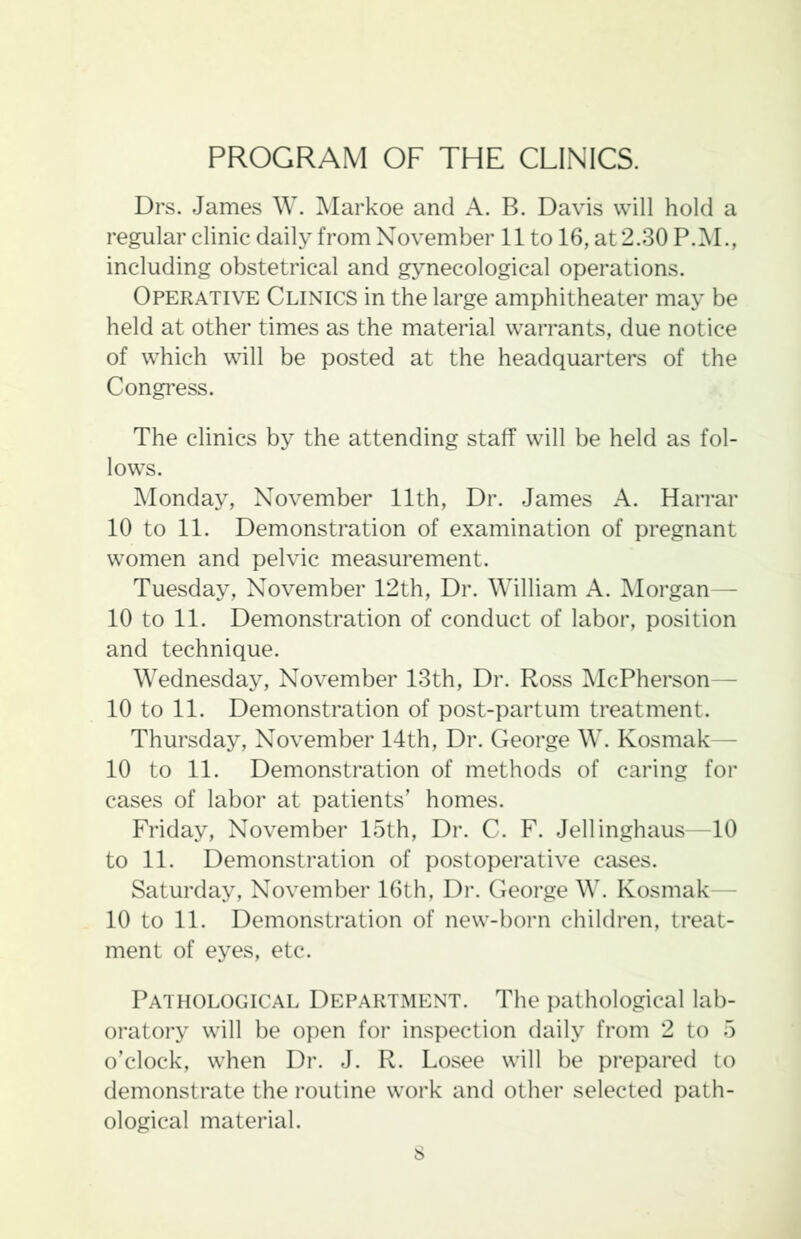 PROGRAM OF THE CLINICS. Drs. James W. Markoe and A. B. Davis will hold a regular clinic daily from November 11 to 16, at 2.30 P.M., including obstetrical and gynecological operations. Operative Clinics in the large amphitheater may be held at other times as the material warrants, due notice of which will be posted at the headquarters of the Congress. The clinics by the attending staff will be held as fol- lows. Monday, November 11th, Dr. James A. Harrar 10 to 11. Demonstration of examination of pregnant women and pelvic measurement. Tuesday, November 12th, Dr. William A. Morgan— 10 to 11. Demonstration of conduct of labor, position and technique. Wednesday, November 13th, Dr. Ross McPherson- 10 to 11. Demonstration of post-partum treatment. Thursday, November 14th, Dr. George W. Kosmak— 10 to 11. Demonstration of methods of caring for cases of labor at patients’ homes. Friday, November 15th, Dr. C. F. Jellinghaus—10 to 11. Demonstration of postoperative cases. Saturday, November 16th, Dr. George W. Kosmak— 10 to 11. Demonstration of new-born children, treat- ment of eyes, etc. Pathological Department. The pathological lab- oratory will be open for inspection daily from 2 to 5 o’clock, when Dr. J. R. Losee will be prepared to demonstrate the routine work and other selected path- ological material. s