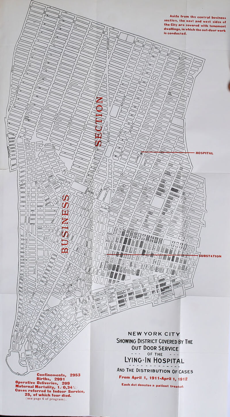 Aside from the central business section, the east and west sides of the City a HOSPITAL SUBSTATION Confinements, 2953 Births, 2991 Operative Deliveries, 209 Maternal Mortality, 1. 0,34,, Cases referred to Indoor Service 25, of which four died. (see page 6 of program). NEW YORK CITY Showing District covered By The out door service OF THE Lying-In Hospital And The distribution of cases From April 1, 1911-April 1f 1912 Each dot denotes a patient treated