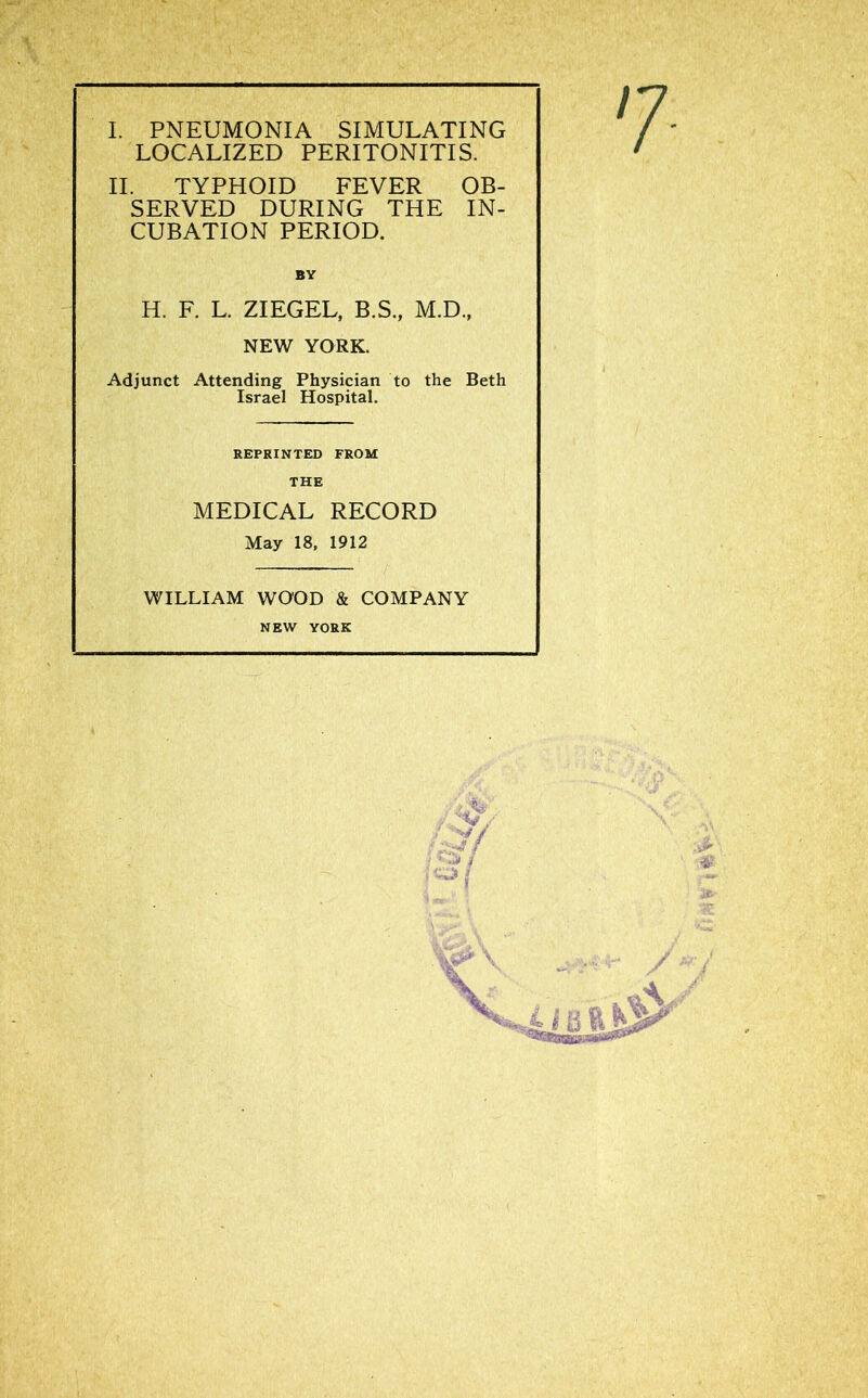 I. PNEUMONIA SIMULATING LOCALIZED PERITONITIS. II. TYPHOID FEVER OB- SERVED DURING THE IN- CUBATION PERIOD. BY H. F. L. ZIEGEL, B.S., M.D., NEW YORK. Adjunct Attending Physician to the Beth Israel Hospital. REPRINTED FROM THE MEDICAL RECORD May 18, 1912 WILLIAM WOOD & COMPANY NEW YORK