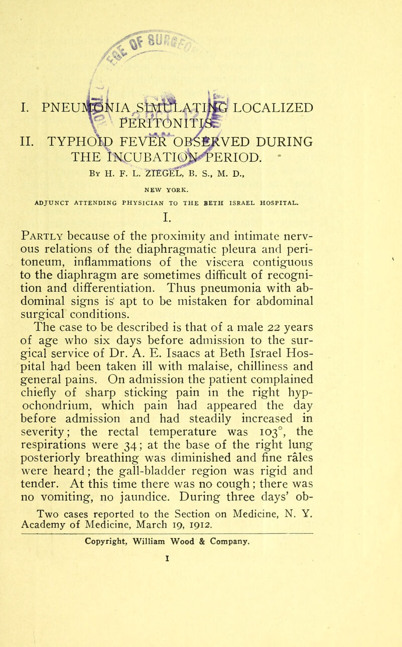 j ' , > V I I. PNEUteNIA,SftI^LATlfe LOCALIZED \ PERlTON ITL9fc II. TYPHO'fD FEV&R* OBSERVED DURING THE iNCUBATIO^PERIOD. By H. F. L. ZOTECb. S., M. D., NEW YORK. ADJUNCT ATTENDING PHYSICIAN TO THE BETH ISRAEL HOSPITAL. I. Partly because of the proximity and intimate nerv- ous relations of the diaphragmatic pleura and peri- toneum, inflammations of the viscera contiguous to the diaphragm are sometimes difficult of recogni- tion and differentiation. Thus pneumonia with ab- dominal signs is' apt to be mistaken for abdominal surgical conditions. The case to be described is that of a male 22 years of age who six days before admission to the sur- gical service of Dr. A. E. Isaacs at Beth Is'rael Hos- pital had been taken ill with malaise, chilliness and general pains. On admission the patient complained chiefly of sharp sticking pain in the right hyp- ochondrium, which pain had appeared the day before admission and had steadily increased in severity; the rectal temperature was 103°, the respirations were 34; at the base of the right lung posteriorly breathing was diminished and fine rales were heard; the gall-bladder region was rigid and tender. At this time there was no cough; there was no vomiting, no jaundice. During three days’ ob- Two cases reported to the Section on Medicine, N. Y. Academy of Medicine, March 19, 1912. Copyright, William Wood & Company.