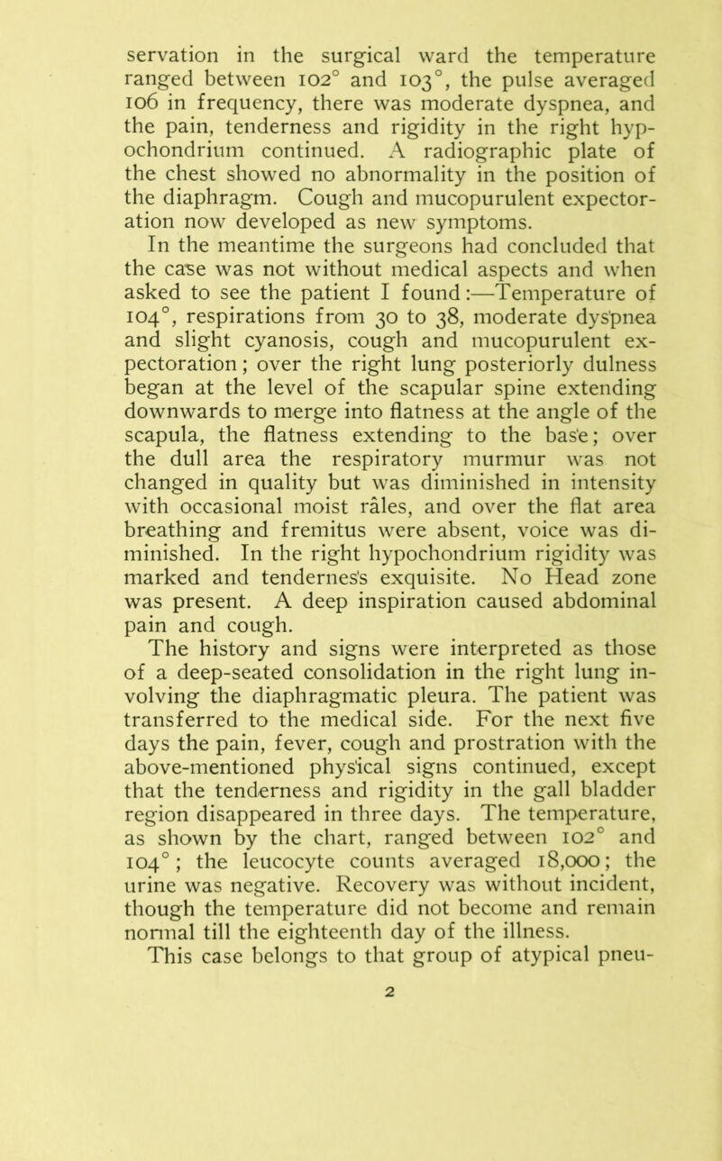 servation in the surgical ward the temperature ranged between 102° and 103°, the pulse averaged 106 in frequency, there was moderate dyspnea, and the pain, tenderness and rigidity in the right hyp- ochondrium continued. A radiographic plate of the chest showed no abnormality in the position of the diaphragm. Cough and mucopurulent expector- ation now developed as new symptoms. In the meantime the surgeons had concluded that the case was not without medical aspects and when asked to see the patient I found:—Temperature of 104°, respirations from 30 to 38, moderate dyspnea and slight cyanosis, cough and mucopurulent ex- pectoration ; over the right lung posteriorly dulness began at the level of the scapular spine extending downwards to merge into flatness at the angle of the scapula, the flatness extending to the bas'e; over the dull area the respiratory murmur was not changed in quality but was diminished in intensity with occasional moist rales, and over the flat area breathing and fremitus were absent, voice was di- minished. In the right hypochondrium rigidity was marked and tendernes's exquisite. No Head zone was present. A deep inspiration caused abdominal pain and cough. The history and signs were interpreted as those of a deep-seated consolidation in the right lung in- volving the diaphragmatic pleura. The patient was transferred to the medical side. For the next five days the pain, fever, cough and prostration with the above-mentioned physical signs continued, except that the tenderness and rigidity in the gall bladder region disappeared in three days. The temperature, as shown by the chart, ranged between 102° and 104°; the leucocyte counts averaged 18,000; the urine was negative. Recovery was without incident, though the temperature did not become and remain nonnal till the eighteenth day of the illness. This case belongs to that group of atypical pneu-