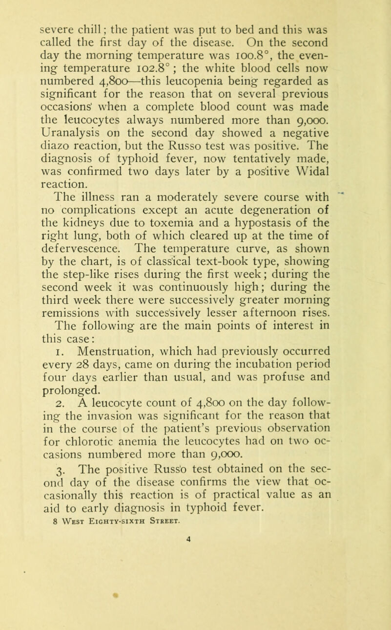 severe chill; the patient was put to bed and this was called the first day of the disease. On the second day the morning temperature was ioo.8°, the even- ing temperature 102.8°; the white blood cells now numbered 4,800—this leucopenia being regarded as significant for the reason that on several previous occasions' when a complete blood count was made the leucocytes always numbered more than 9,000. Uranalysis on the second day showed a negative diazo reaction, but the Russo test was positive. The diagnosis of typhoid fever, now tentatively made, was confirmed two days later by a positive Widal reaction. The illness ran a moderately severe course with no complications except an acute degeneration of the kidneys due to toxemia and a hypostasis of the right lung, both of which cleared up at the time of defervescence. The temperature curve, as shown by the chart, is of classical text-book type, showing the step-like rises during the first week; during the second week it was continuously high; during the third week there were successively greater morning remissions with successively lesser afternoon rises. The following are the main points of interest in this case: 1. Menstruation, which had previously occurred every 28 days, came on during the incubation period four days earlier than usual, and was profuse and prolonged. 2. A leucocyte count of 4,800 on the day follow- ing the invasion was significant for the reason that in the course of the patient’s previous observation for chlorotic anemia the leucocytes had on two oc- casions numbered more than 9,000. 3. The positive Russ’o test obtained on the sec- ond day of the disease confirms the view that oc- casionally this reaction is of practical value as an aid to early diagnosis in typhoid fever.