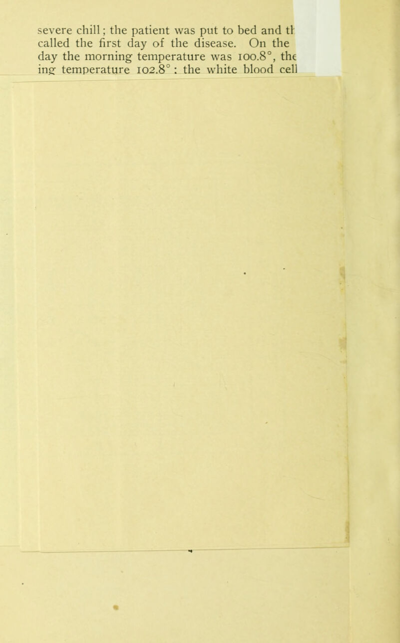 severe chill; the patient was put to bed and t\ called the first day of the disease. On the day the morning temperature was ioo.8°, the ing: temperature 102.8°: the white blood cell