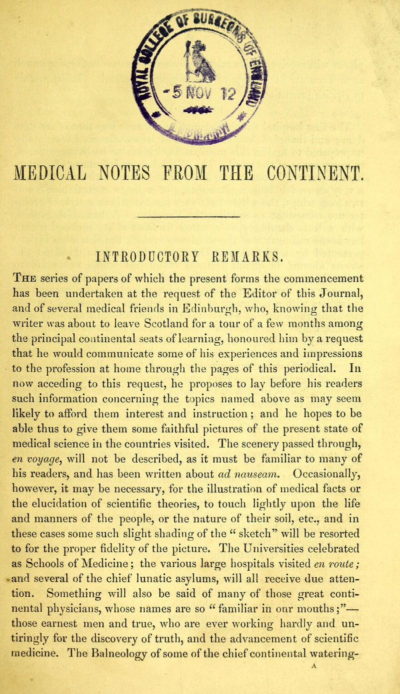 MEDICAL NOTES FROM THE CONTINENT. INTRODUCTORY REMARKS. The series of papers of which the present forms the commencement has been undertaken at the request of the Editor of this Journal, and of several medical friends in Edinburgh, who, knowing that the writer was about to leave Scotland for a tour of a few months among the principal continental seats of learning, honoured him by a request that he would communicate some of his experiences and impressions to the profession at home through the pages of this periodical. In now acceding to this request, he proposes to lay before his readers such information concerning the topics named above as may seem likely to afford them interest and instruction; and he hopes to be able thus to give them some faithful pictures of the present state of medical science in the countries visited. The scenery passed through, en voyage, will not be described, as it must be familiar to many of his readers, and has been written about ad nauseam. Occasionally, however, it may be necessary, for the illustration of medical facts or the elucidation of scientific theories, to touch lightly upon the life and manners of the people, or the nature of their soil, etc., and in these cases some such slight shading of the “ sketch” will be resorted to for the proper fidelity of the picture. The Universities celebrated as Schools of Medicine; the various large hospitals visited en route; -and several of the chief lunatic asylums, will all receive due atten- tion. Something will also be said of many of those great conti- nental physicians, whose names are so “familiar in our mouths;”— those earnest men and true, who are ever working hardly and un- tiringly for the discovery of truth, and the advancement of scientific medicine. The Balneology of some of the chief continental watering-