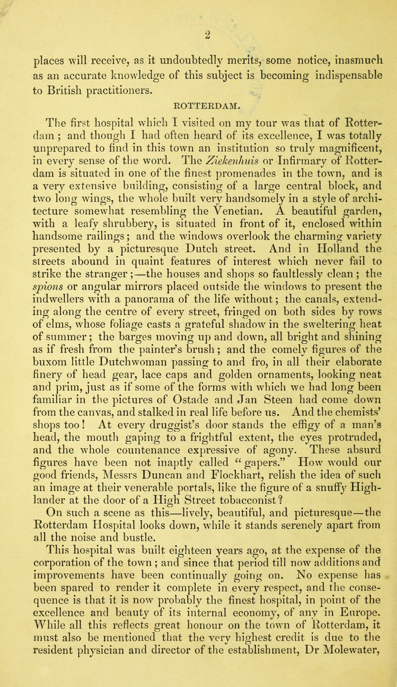 places will receive, as it undoubtedly merits, some notice, inasmuch as an accurate knowledge of this subject is becoming indispensable to British practitioners. ROTTEEDAM. The first hospital which I visited on my tour was that of Eotter- dam ; and though I had often heard of its excellence, I was totally unprepared to find in this town an institution so truly magnificent, in every sense of the word. The Ziekenliuis or Infirmary of Kotter- dam is situated in one of the finest promenades in the town, and is a very extensive building, consisting of a large central block, and two long wdngs, the wdiole built very handsomely in a style of archi- tecture somewhat resembling the Venetian. A beautiful garden, with a leafy shrubbery, is situated in front of it, enclosed within handsome railings; and the windows overlook the charming variety presented by a picturesque Dutch street. And in Holland the streets abound in quaint features of interest which never fail to strike the stranger;—the houses and shops so faultlessly clean ; the spions or angular mirrors placed outside the windows to present the indwellers with a panorama of the life without; the canals, extend- ing along the centre of every street, fringed on both sides by rows of elms, whose foliage casts a grateful shadow' in the sweltering heat of summer; the barges moving up and down, all bright and shining as if fresh from the painter’s brush; and the comely figures of the buxom little Dutchwoman passing to and fro, in all their elaborate finery of head gear, lace caps and golden ornaments, looking neat and prim, just as if some of the forms with which we had long been familiar in the pictures of Ostade and Jan Steen had come down from the canvas, and stalked in real life before us. And the chemists’ shops too! At every druggist’s door stands the effigy of a man’s head, the mouth gaping to a frightful extent, the eyes protruded, and the whole countenance expressive of agony. These absurd figures have been not inaptly called gapers.” How w'ould our good friends, Messrs Duncan and Flockhart, relish the idea of such an image at their venerable portals, like the figure of a snuffy High- lander at the door of a High Street tobacconist ? On such a scene as this—lively, beautiful, and picturesque—the Rotterdam Hospital looks down, while it stands serenely apart from all the noise and bustle. This hospital was built eighteen years ago, at the expense of the corporation of the town ; and since that period till now additions and improvements have been continually going on. No expense has been spared to render it complete in every respect, and the conse- quence is that it is now probably the finest hospital, in point of the excellence and beauty of its internal economy, of any in Europe. While all this reflects great honour on the town of Rotterdam, it must also be mentioned that the very highest credit is due to the resident physician and director of the establishment. Dr Molewater,
