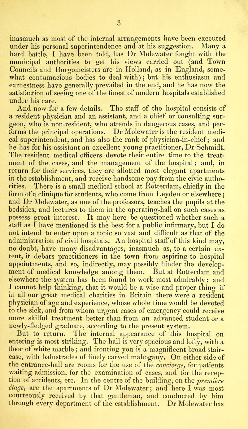 inasmuch as most of the internal arrangements have been executed under his personal superintendence and at his suggestion. Many a hard battle, I have been told, has Dr Molewater fought with the municipal authorities to get his views carried out (and Town Councils and Burgomeisters are in Holland, as in England, some- what contumacious bodies to deal with) ; but his enthusiasm and earnestness have generally prevailed in the end, and he has now the satisfaction of seeing one of the finest of modern hospitals established under his care. And now for a few details. The staff of the hospital consists of a resident physician and an assistant, and a chief or consulting sur- geon, who is non-resident, who attends in dangerous cases, and per- forms the principal operations. Dr Molewater is the resident medi- cal superintendent, and has also the rank of physician-in-chief: and he has for his assistant an excellent young practitioner. Dr Schmidt. The resident medical officers devote their entire time to the treat- ment of the cases, and the management of the hospital; and, in return for their services, they are allotted most elegant apartments in the establishment, and receive handsome pay from the civic autho- rities. There is a small medical school at Rotterdam, chiefly in the form of a clinique for students, who come from Leyden or elsewhere; and Dr Molewater, as one of the professors, teaches the pupils at the bedsides, and lectures to them in the operating-hall on such cases as possess great interest. It may here be questioned whether such a staff as I have mentioned is the best for a public infirmary, but I do not intend to enter upon a topic so vast and difficult as that of the administration of civil hospitals. An hospital staff of this kind may, no doubt, have many disadvantages, inasmuch as, to a certain ex- tent, it debars practitioners in the town from aspiring to hospital appointments, and so, indirectly, m.ay possibly hinder the develop- ment of medical knowledge among them. But at Rotterdam and elsewhere the system has been found to work most admirably; and I cannot help thinking, that it would be a wise and proper thing if in all our great medical charities in Britain there were a resident physician of age and experience, whose whole time would be devoted to the sick, and from whom urgent cases of emergency could receive more skilful treatment better than from an advanced student or a newly-fledged graduate, according to the present system. But to return. The internal appearance of this hospital on entering is most striking. The hall is very spacious and lofty, with a floor of white marble; and fronting you is a magnificent broad stair- case, with balustrades of finely carved mahogany. On either side of the entrance-hall are rooms for the use of the concurge, for patients waiting admission, for the examination of cases, and for the recep- tion of accidents, etc. In the centre of the building, on the premiere Stage, are the apartments of Dr Molewater; and here I was most courteously received by that gentleman, and conducted by him through every department of the establishment. Dr Molew'ater has