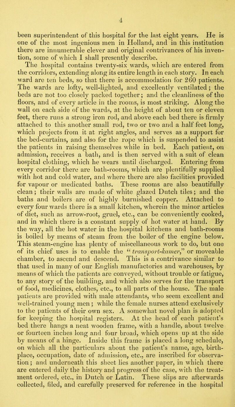 been superintendent of tins hospital for the last eight years. He is one of the most ingenious men in Holland, and in this institution there are innumerable clever and original contrivances of his inven- tion, some of which I shall presently describe. The hospital contains twenty-six wards, which are entered from the corridors, extending along its entire length in each story. In each ward are ten beds, so that there is accommodation for 260 patients. The wards are lofty, well-lighted, and excellently ventilated; the beds are not too closely packed together; and the cleanliness of the floors, and of every article in the rooms, is most striking. Along the wall on each side of the wards, at the height of about ten or eleven feet, there runs a strong iron rod, and above each bed there is firmly attached to this another small rod, two or two and a half feet long, which projects from it at right angles, and serves as a support for the bed-curtains, and also for the rope which is suspended to assist the patients in raising themselves while in bed. Each patient, on admission, receives a bath, and is then served with a suit of clean hospital clothing, which he wears until discharged. Entering from every corridor there are bath-rooms, which are plentifully supplied with hot and cold water, and where there are also facilities provided for vapour or medicated baths. These rooms are also beautifully clean; their walls are made of white glazed Dutch tiles; and the baths and boilers are of highly burnished copper. Attached to every four Avards there is a small kitchen, wherein the minor articles of diet, such as arrow-root, gruel, etc., can be conveniently cooked, and in which there is a constant supply of hot water at hand. By the way, all the hot water in the hospital kitchens and bath-rooms is boiled by means of steam from the boiler of the engine below. This steam-engine has plenty of miscellaneous work to do, but one of its chief uses is to enable the trans’port-kamer^'’ or moveable chamber, to ascend and descend. This is a contrivance similar to that used in many of our English manufactories and warehouses, by means of which the patients are conveyed, without trouble or fatigue, to any story of the building, and which also serves for the transport of food, medicines, clothes, etc., to all parts of the house. The male patients are provided with male attendants, who seem excellent and well-trained young men ; while the female nurses attend exclusively to the patients of their own sex. A somewhat novel plan is adopted for keeping the hospital registers. At the head of each patient’s bed there hangs a neat wooden frame, with a handle, about twelve or fourteen inches long and four broad, which opens up at the side by means of a hinge. Inside this frame is placed a long schedule, on which all the particulars about the patient’s name, age, birth- place, occupation, date of admission, etc., are inscribed for observa- tion ; and underneath this sheet lies another paper, in which there are entered daily the history and progress of the case, with the treat- ment ordered, etc., in Dutch or Latin. These slips are afterwards collected, filed, and carefully preserved for reference in the hospital