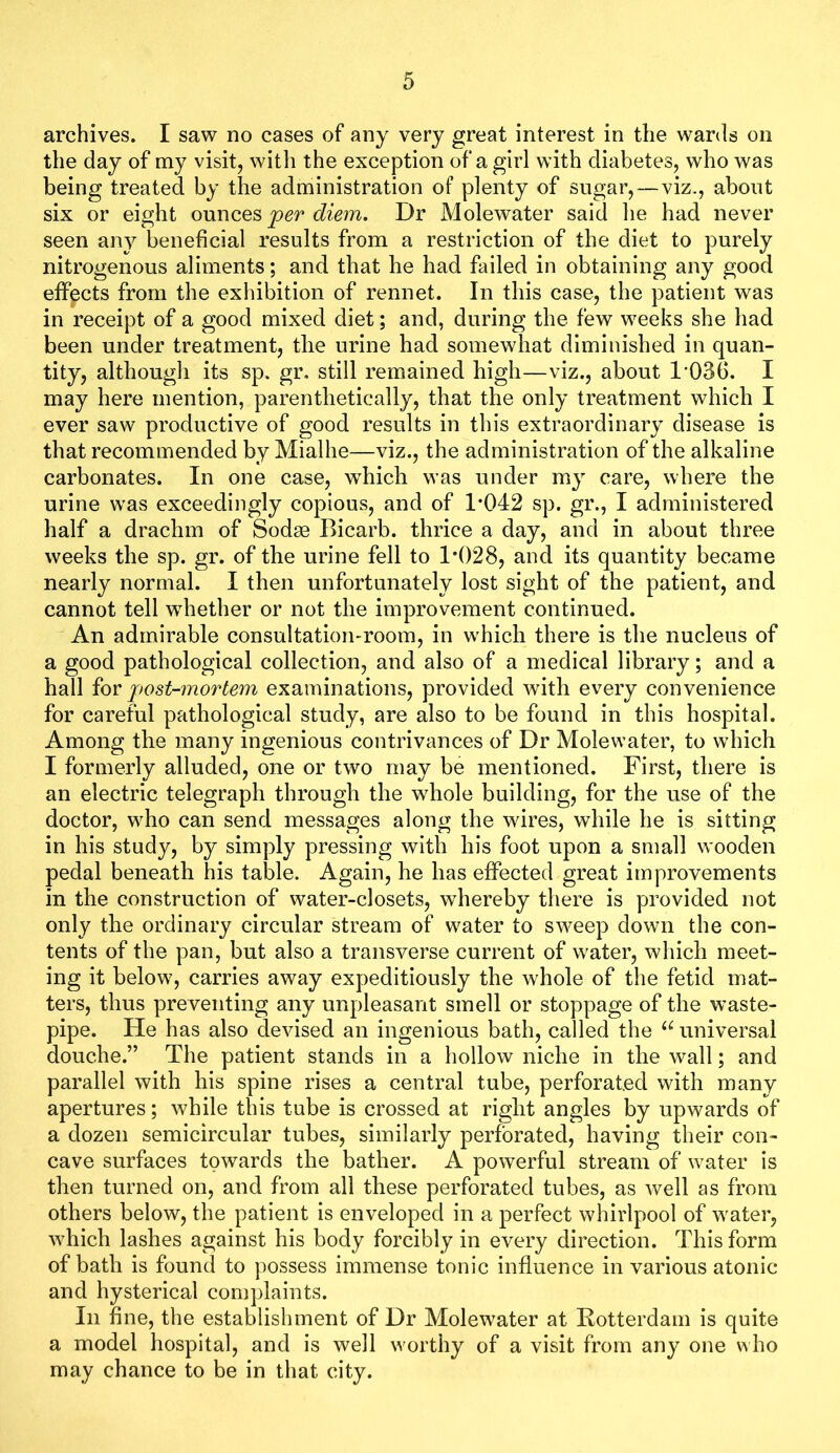 archives. I saw no cases of any very great interest in the wards on the day of my visit, with the exception of a girl with diabetes, who was being treated by the administration of plenty of sugar,—viz., about six or eight ounces per diem. Dr Molewater said he had never seen any beneficial results from a restriction of the diet to purely nitrogenous aliments; and that he had failed in obtaining any good effects from the exhibition of rennet. In this case, the patient was in receipt of a good mixed diet; and, during the few weeks she had been under treatment, the urine had somewhat diminished in quan- tity, although its sp. gr, still remained high—viz., about 1-036. I may here mention, parenthetically, that the only treatment which I ever saw productive of good results in this extraordinary disease is that recommended by Mialhe—viz., the administration of the alkaline carbonates. In one case, which was under my care, where the urine was exceedingly copious, and of 1*042 sp. gr., I administered half a drachm of Sodm Bicarb, thrice a day, and in about three weeks the sp. gr. of the urine fell to 1*028, and its quantity became nearly normal. I then unfortunately lost sight of the patient, and cannot tell w^hether or not the improvement continued. An admirable consultation-room, in which there is the nucleus of a good pathological collection, and also of a medical library; and a hall for post-mortem examinations, provided with every convenience for careful pathological study, are also to be found in this hospital. Among the many ingenious contrivances of Dr Molewater, to which I formerly alluded, one or two may be mentioned. First, there is an electric telegraph through the wFole building, for the use of the doctor, who can send messages along the wires, while he is sitting in his study, by simply pressing with his foot upon a small wooden pedal beneath his table. Again, he has effected great improvements in the construction of water-closets, whereby there is provided not only the ordinary circular stream of water to sweep down the con- tents of the pan, but also a transverse current of water, which meet- ing it below, carries away expeditiously the whole of the fetid mat- ters, thus preventing any unpleasant smell or stoppage of the waste- pipe. He has also devised an ingenious bath, called the universal douche.” The patient stands in a hollow niche in the wall; and parallel with his spine rises a central tube, perforated with many apertures; while this tube is crossed at right angles by upwards of a dozen semicircular tubes, similarly perforated, having their con- cave surfaces towards the bather. A powerful stream of water is then turned on, and from all these perforated tubes, as well as from others below, the patient is enveloped in a perfect whirlpool of water, which lashes against his body forcibly in every direction. This form of bath is found to possess immense tonic influence in various atonic and hysterical complaints. In fine, the establishment of Dr Molewater at Rotterdam is quite a model hospital, and is well worthy of a visit from any one who may chance to be in that city.