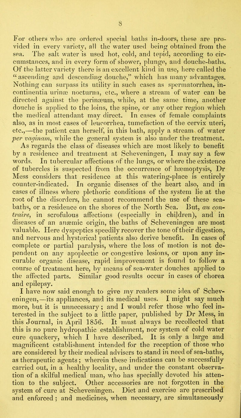 For otliers wlio are ordered special baths in-doors, these are pro- vided in every variety, all the water used being obtained from the sea. The salt water is used hot, cold, and tepid, according to cir- cumstances, and in every form of shower, plunge, and douche-baths. Of the latter variety there is an excellent kind in use, here called the ascending and descending douche,” which has many advantages. Nothing can surpass its utility in such cases as spermatorrhea, in- continentia uringe nocturna, etc., where a stream of water can be directed against the perinseum, while, at the same time, another douche is applied to the loins, the spine, or any other region which the medical attendant may direct. In cases of female complaints also, as in most cases of leucorrhea, tumefaction of the cervix uteri, etc.,—the patient can herself, in this bath, apply a stream of water per vaginam^ while the general system is also under the treatment. As regards the class of diseases which are most likely to benefit by a residence and treatment at Scheveningen, I may say a few words. In tubercular affections of the lungs, or where the existence of tubercles is suspected from the occurrence of haemoptysis. Dr Mess considers that residence at this watering-place is entirely counter-indicated. In organic diseases of the heart also, and in cases of illness where plethoric conditions of the system lie at the root of the disorders, he cannot recommend the use of these sea- baths, or a residence on the shores of the North Sea. But, au con^ traire, in scrofulous affections (especially in children), and in diseases of an anaBmic origin, the baths of Scheveningen are most valuable. Here dyspeptics speedily recover the tone of their digestion, and nervous and hysterical patients also derive benefit. In cases of complete or partial paralysis, where the loss of motion is not de- pendent on any apoplectic or congestive lesions, or upon any in- curable organic disease, rapid improvement is found to follow a course of treatment here, by means of sea-water douches applied to the affected parts. Similar good results occur in cases of chorea and epilepsy. I have now said enough to give my readers some idea of Schev- eningen,—its appliances, and its medical uses. I might say much more, but it is unnecessary ; and I would refer those who feel in- terested in the subject to a little paper, published by Dr Mess, in this Journal, in April 1856. It must always be recollected that this is no pure hydropathic establishment, nor system of cold water cure quackery, which I have described. It is only a large and magnificent establishment intended for the reception of those who are considered by their medical advisers to stand in need of sea-baths, as therapeutic agents; wherein these indications can be successfully carried out, in a healthy locality, and under the constant observa- tion of a skilful medical man, who has specially devoted his atten- tion to the subject. Other accessories are not forgotten in the system of cure at Scheveningen. Diet and exercise are prescribed and enforced ; and medicines, when necessary, are simultaneously