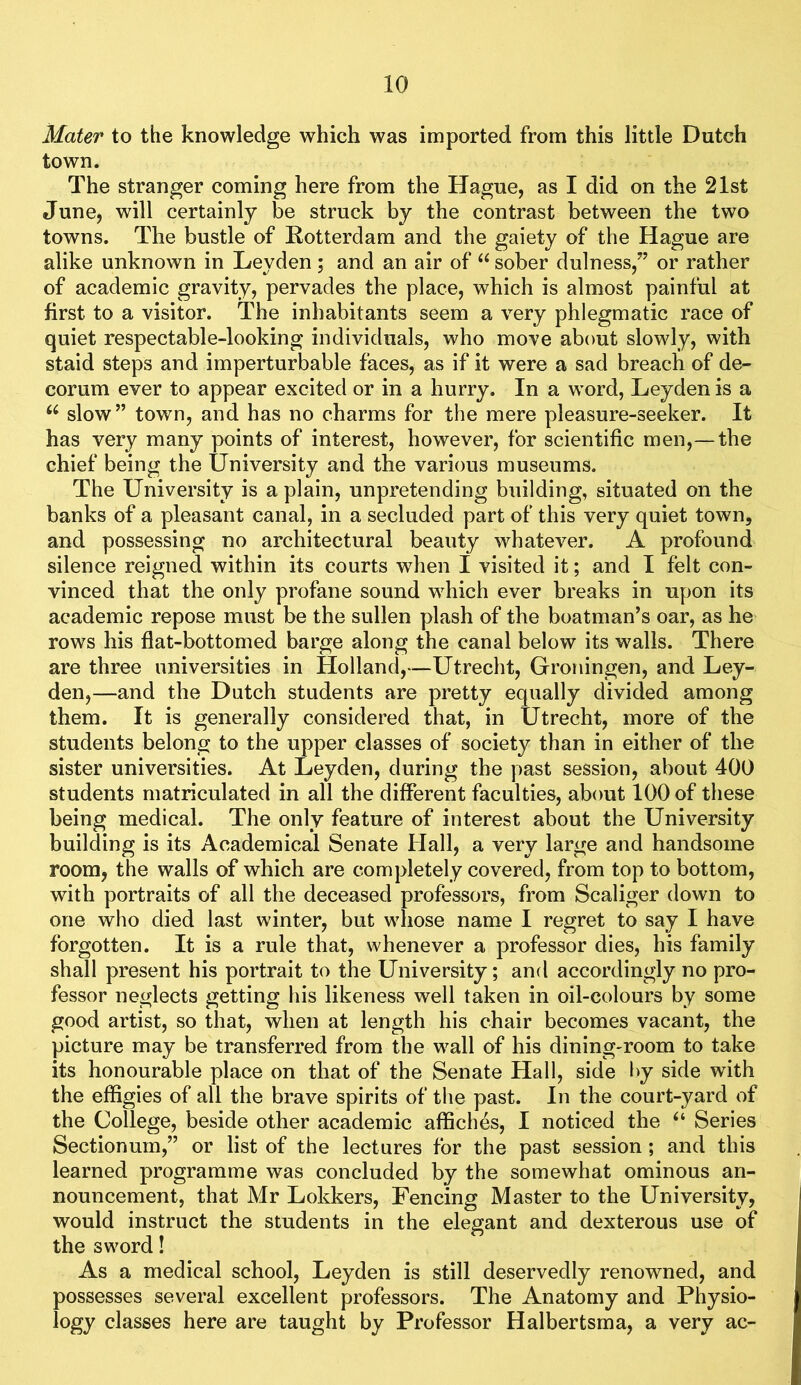 Mater to the knowledge which was imported from this little Dutch town. The stranger coming here from the Hague, as I did on the 21st June, will certainly be struck by the contrast between the two towns. The bustle of Rotterdam and the gaiety of the Hague are alike unknown in Leyden; and an air of “ sober dulness,” or rather of academic gravity, pervades the place, which is almost painful at first to a visitor. The inhabitants seem a very phlegmatic race of quiet respectable-looking individuals, who move about slowly, with staid steps and imperturbable faces, as if it were a sad breach of de- corum ever to appear excited or in a hurry. In a word, Leyden is a slow” town, and has no charms for the mere pleasure-seeker. It has very many points of interest, however, for scientific men,—the chief being the University and the various museums. The University is a plain, unpretending building, situated on the banks of a pleasant canal, in a secluded part of this very quiet town, and possessing no architectural beauty whatever, A profound silence reigned within its courts when I visited it; and I felt con- vinced that the only profane sound which ever breaks in upon its academic repose must be the sullen plash of the boatman’s oar, as he rows his flat-bottomed barge along the canal below its walls. There are three universities in Holland,—Utrecht, Grotiingen, and Ley- den,—and the Dutch students are pretty equally divided among them. It is generally considered that, in Utrecht, more of the students belong to the upper classes of society than in either of the sister universities. At Leyden, during the past session, about 400 students matriculated in all the different faculties, about 100 of these being medical. The only feature of interest about the University building is its Academical Senate Hall, a very large and handsome room, the walls of which are completely covered, from top to bottom, with portraits of all the deceased professors, from Scaliger down to one who died last winter, but whose name I regret to say I have forgotten. It is a rule that, whenever a professor dies, his family shall present his portrait to the University; and accordingly no pro- fessor neglects getting his likeness well taken in oil-colours by some good artist, so that, when at length his chair becomes vacant, the picture may be transferred from the wall of his dining-room to take its honourable place on that of the Senate Hall, side by side with the effigies of all the brave spirits of tlie past. In the court-yard of the College, beside other academic affiches, I noticed the “ Series Sectionum,” or list of the lectures for the past session; and this learned programme was concluded by the somewhat ominous an- nouncement, that Mr Lokkers, Fencing Master to the University, would instruct the students in the elegant and dexterous use of the sword! As a medical school, Leyden is still deservedly renowned, and possesses several excellent professors. The Anatomy and Physio- logy classes here are taught by Professor Halbertsma, a very ac-