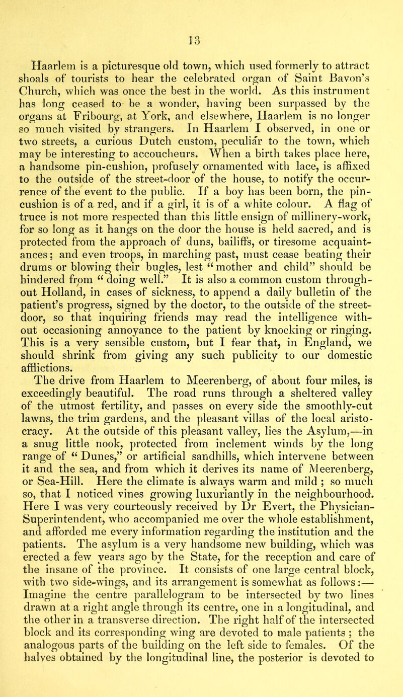 Haarlem is a picturesque old town, which used formerly to attract shoals of tourists to hear the celebrated organ of Saint Bavon’s Church, which was once the best in the world. As this instrument has long ceased to be a wonder, having been surpassed by the organs at Fribourg, at York, and elsewhere, Haarlem is no longer so much visited by strangers. In Haarlem I observed, in one or two streets, a curious Dutch custom, peculiar to the town, which may be interesting to accoucheurs. When a birth takes place here, a handsome pin-cushion, profusely ornamented with lace, is affixed to the outside of the street-door of the house, to notify the occur- rence of the event to the public. If a boy has been born, the pin- cushion is of a red, and if a girl, it is of a white colour. A flag of truce is not more respected than this little ensign of millinery-work, for so long as it hangs on the door the house is held sacred, and is protected from the approach of duns, bailiffs, or tiresome acquaint- ances; and even troops, in marching past, must cease beating their drums or blowing their bugles, lest “ mother and child” should be hindered from doing well.” It is also a common custom through- out Holland, in cases of sickness, to append a daily bulletin of the patient’s progress, signed by the doctor, to the outside of the street- door, so that inquiring friends may read the intelligence with- out occasioning annoyance to the patient by knocking or ringing. This is a very sensible custom, but I fear that, in England, we should shrink from giving any such publicity to our domestic afflictions. The drive from Haarlem to Meerenberg, of about four miles, is exceedingly beautiful. The road runs through a sheltered valley of the utmost fertility, and passes on every side the smoothly-cut lawns, the trim gardens, and the pleasant villas of the local aristo- cracy. At the outside of this pleasant valley, lies the Asylum,—in a snug little nook, protected from inclement winds by the long range of Dunes,” or artificial sandhills, which intervene between it and the sea, and from which it derives its name of Meerenberg, or Sea-Hill. Here the climate is always warm and mild ; so much so, that I noticed vines growing luxuriantly in the neighbourhood. Here I was very courteously received by Dr Evert, the Physician- Superintendent, who accompanied me over the whole establishment, and afforded me every information regarding the institution and the patients. The asylum is a very handsome new building, which was erected a few years ago by the State, for the reception and care of the insane of the province. It consists of one large central block, with two side-wings, and its arrangement is somewhat as follows:— Imagine the centre parallelogram to be intersected by two lines drawn at a right angle through its centre, one in a longitudinal, and the other in a transverse direction. The right half of the intersected block and its corresponding wing are devoted to male patients ; the analogous parts of the building on the left side to females. Of the halves obtained by the longitudinal line, the posterior is devoted to