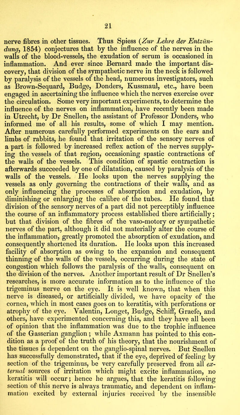 nerve fibres in other tissues. Thus Spiess {Zur Lehre der Enlziln- dungy 1854) conjectures that by the influence of the nerves in the walls of the blood-vessels, the exudation of serum is occasioned in inflammation. And ever since Bernard made the important dis- covery, that division of the sympathetic nerve in the neck is followed by paralysis of the vessels of the head, numerous investigators, such as Brown-Sequard, Budge, Bonders, Kussmaul, etc., have been engaged in ascertaining the influence which the nerves exercise over the circulation. Some very important experiments, to determine the influence of the nerves on inflammation, have recently been made in Utrecht, by Dr Snellen, the assistant of Professor Bonders, who informed me of all his results, some of which I may mention. After numerous carefully performed experiments on the ears and limbs of rabbits, he found that irritation of the sensory nerves of a part is followed by increased reflex action of the nerves supply- ing the vessels of that region, occasioning spastic contractions of the walls of the vessels. This condition of spastic contraction is afterwards succeeded by one of dilatation, caused by paralysis of the walls of the vessels. He looks upon the nerves supplying the vessels as only governing the contractions of their walls, and as only influencing the processes of absorption and exudation, by diminishing or enlarging the calibre of the tubes. He found that division of the sensory nerves of a part did not perceptibly influence the course of an inflammatory process established there artificially; but that division of the fibres of the vaso-motory or sympathetic nerves of the part, although it did not materially alter the course of the inflammation, greatly promoted the absorption of exudation, and consequently shortened its duration. He looks upon this increased facility of absorption as owing to the expansion and consequent thinning of the walls of the vessels, occurring during the state of congestion which follows the paralysis of the walls, consequent on the division of the nerves. Another important result of Dr Snellen’s researches, is more accurate information as to the influence of the trigeminus nerve on the eye. It is well known, that when this nerve is diseased, or artificially divided, we have opacity of the cornea, which in most cases goes on to keratitis, with perforations or atrophy of the eye. Valentin, Longet, Budge, Schiff, Graefe, and others, have experimented concerning this, and they have all been of opinion that the inflammation was due to the trophic influence of the Gasserian ganglion; while Axmann has pointed to this con- dition as a proof of the truth of his theory, that the nourishment of the tissues is dependent on the ganglio-spinal nerves. But Snellen has successfully demonstrated, that if the eye, deprived of feeling by section of the trigeminus, be very carefully preserved from all ex- ternal sources of irritation which might excite inflammation, no keratitis will occur; hence he argues, that the keratitis following section of this nerve is always traumatic, and dependent on inflam- mation excited by external injuries received by the insensible