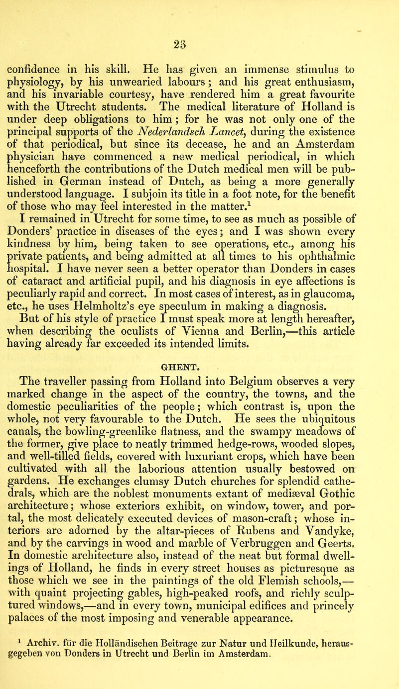 n confidence in his skill. He has given an immense stimulus to physiology, by his unwearied labours; and his great enthusiasm, and his invariable courtesy, have rendered him a great favourite with the Utrecht students. The medical literature of Holland is under deep obligations to him; for he was not only one of the principal supports of the Nederlandsch Lancetj during the existence of that periodical, but since its decease, he and an Amsterdam physician have commenced a new medical periodical, in which henceforth the contributions of the Dutch medical men will be pub- lished in German instead of Dutch, as being a more generally understood language. I subjoin its title in a foot note, for the benefit of those who may feel interested in the matter.^ I remained in Utrecht for some time, to see as much as possible of Donders’ practice in diseases of the eyes; and I was shown every kindness by him, being taken to see operations, etc., among his private patients, and being admitted at all times to his ophthalmic hospital. I have never seen a better operator than Donders in cases of cataract and artificial pupil, and his diagnosis in eye affections is peculiarly rapid and correct. In most cases of interest, as in glaucoma, etc., he uses Helmholtz’s eye speculum in making a diagnosis. But of his style of practice I must speak more at length hereafter, when describing the oculists of Vienna and Berlin,-—this article having already far exceeded its intended limits, GHENT. The traveller passing from Holland into Belgium observes a very marked change in the aspect of the country, the towns, and the domestic peculiarities of the people; which contrast is, upon the whole, not very favourable to the Dutch. He sees the ubiquitous canals, the bowling-greenlike flatness, and the swampy meadows of the former, give place to neatly trimmed hedge-rows, wooded slopes, and well-tilled fields, covered with luxuriant crops, which have been cultivated with all the laborious attention usually bestowed on gardens. He exchanges clumsy Dutch churches for splendid cathe- drals, which are the noblest monuments extant of medieval Gothic architecture; whose exteriors exhibit, on window, tower, and por- tal, the most delicately executed devices of mason-craft; whose in- teriors are adorned by the altar-pieces of Rubens and Vandyke, and by the carvings in wood and marble of Verbruggen and Geerts, In domestic architecture also, instead of the neat but formal dwell- ings of Holland, he finds in every street houses as picturesque as those which we see in the paintings of the old Flemish schools,— with quaint projecting gables, high-peaked roofs, and richly sculp- tured windows,—and in every town, municipal edifices and princely palaces of the most imposing and venerable appearance. ^ Archiv. fiir die Hollandischen Beitrage zur Natur und Heilkunde, heraus- gegeben von Donders in Utrecht nnd Berlin im Amsterdam.