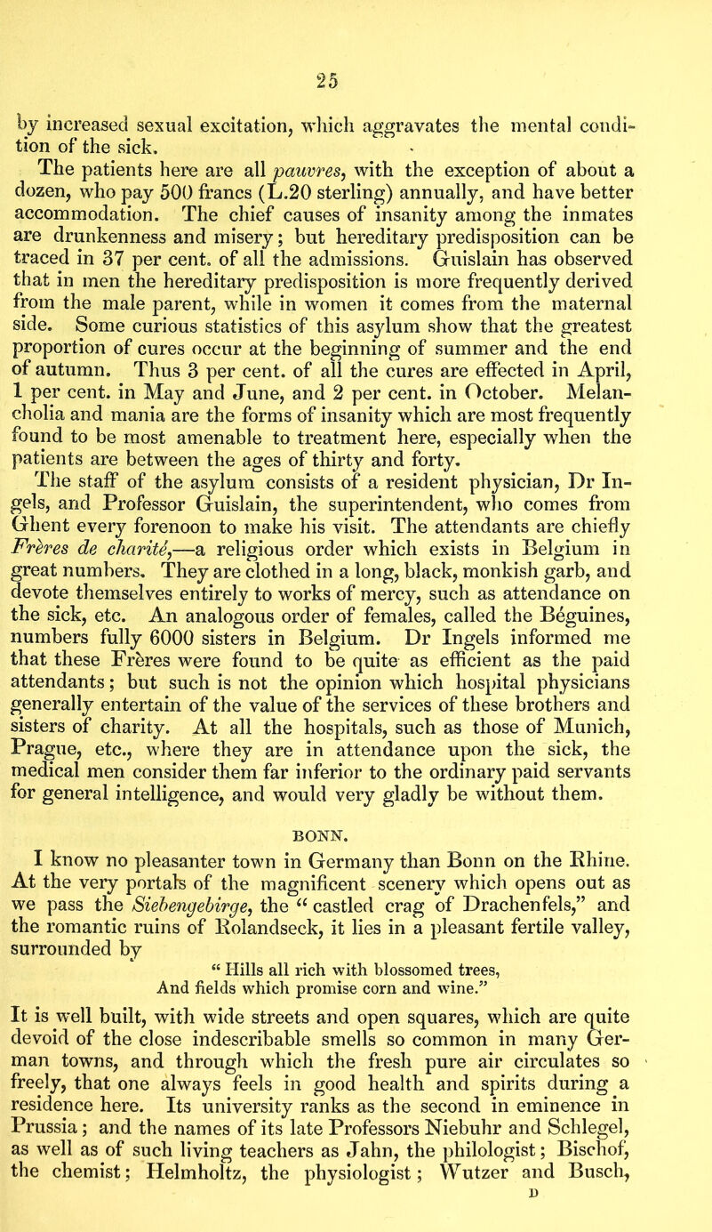 by increased sexual excitation, wliich aggravates the mental condi- tion of the sick. The patients here are all pauvres, with the exception of about a dozen, who pay 500 francs (L.20 sterling) annually, and have better accommodation. The chief causes of insanity among the inmates are drunkenness and misery; but hereditary predisposition can be traced in 37 per cent, of all the admissions. Gfuislain has observed that in men the hereditary predisposition is more frequently derived from the male parent, while in women it comes from the maternal side. Some curious statistics of this asylum show that the greatest proportion of cures occur at the beginning of summer and the end of autumn. Thus 3 per cent, of all the cures are effected in April, 1 per cent, in May and June, and 2 per cent, in October. Melan- cholia and mania are the forms of insanity which are most frequently found to be most amenable to treatment here, especially when the patients are between the ages of thirty and forty. The staff of the asylum consists of a resident physician. Dr In- gels, and Professor Guislain, the superintendent, wlio comes from Ghent every forenoon to make his visit. The attendants are chiefly Freres de cliarite^—a religious order which exists in Belgium in great numbers. They are clothed in a long, black, monkish garb, and devote themselves entirely to works of mercy, such as attendance on the sick, etc. An analogous order of females, called the Beguines, numbers fully 6000 sisters in Belgium. Dr Ingels informed me that these Freres were found to be quite as efficient as the paid attendants; but such is not the opinion which hospital physicians generally entertain of the value of the services of these brothers and sisters of charity. At all the hospitals, such as those of Munich, Prague, etc., where they are in attendance upon the sick, the medical men consider them far inferior to the ordinary paid servants for general intelligence, and would very gladly be without them. BONN. I know no pleasanter town in Germany than Bonn on the Rhine. At the very portals of the magnificent scenery which opens out as we pass the Siehengebirge^ the castled crag of Drachenfels,” and the romantic ruins of Rolandseck, it lies in a pleasant fertile valley, surrounded by “ Hills all rich with blossomed trees, And fields which promise corn and wine.” It is well built, with wide streets and open squares, which are quite devoid of the close indescribable smells so common in many Ger- man towns, and through which the fresh pure air circulates so freely, that one always feels in good health and spirits during a residence here. Its university ranks as the second in eminence in Prussia; and the names of its late Professors Niebuhr and Schlegel, as well as of such living teachers as Jahn, the philologist; Bischof, the chemist; Helmholtz, the physiologist; Wutzer and Busch, D
