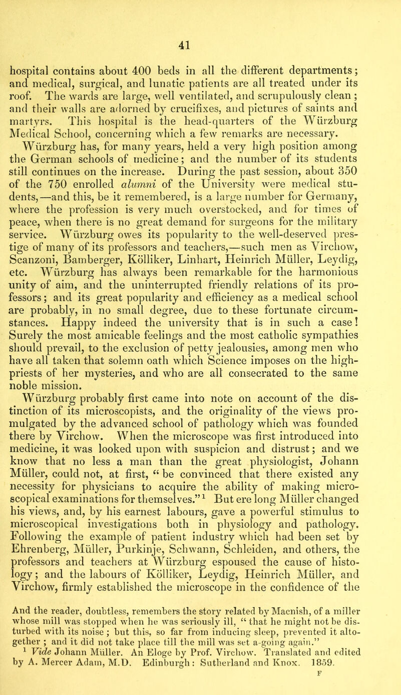 hospital contains about 400 beds in all the dilFerent departments; and medical, surgical, and lunatic patients are all treated under its roof. The wards are large, well ventilated, and scrupulously clean ; and their walls are adorned by crucifixes, and pictures of saints and martyrs. This hospital is the head-quarters of the Wurzburg Medical School, concerning which a few remarks are necessary. Wurzburg has, for many years, held a very high position among the German schools of medicine; and the number of its students still continues on the increase. During the past session, about 350 of the 750 enrolled alumni of the University were medical stu- dents,—and this, be it remembered, is a large number for Germany, where the profession is very much overstocked, and for times of peace, when there is no great demand for surgeons for the military service. Wurzburg owes its popularity to the well-deserved pres- tige of many of its professors and teachers,—such men as Virchow, Scanzoni, Bamberger, Kolliker, Linhart, Heinrich Muller, Leydig, etc. Wurzburg has always been remarkable for the harmonious unity of aim, and the uninterrupted friendly relations of its pro- fessors ; and its great popularity and efficiency as a medical school are probably, in no small degree, due to these fortunate circum- stances. Happy indeed the university that is in such a case! Surely the most amicable feelings and the most catholic sympathies should prevail, to the exclusion of petty jealousies, among men who have all taken that solemn oath which Science imposes on the high- priests of her mysteries, and who are all consecrated to the same noble mission. Wurzburg probably first came into note on account of the dis- tinction of its microscopists, and the originality of the view^s pro- mulgated by the advanced school of pathology which was founded there by Virchows When the microscope was first introduced into medicine, it was looked upon with suspicion and distrust; and we know that no less a man than the great physiologist, Johann Muller, could not, at first, be convinced that there existed any necessity for physicians to acquire the ability of making micro- scopical examinations for themselves.” ^ But ere long Muller changed his views, and, by his earnest labours, gave a pow^erful stimulus to microscopical investigations both in physiology and pathology. Following the example of patient industry which had been set by Ehrenberg, Muller, Purkinje, Schwann, Schleiden, and others, the professors and teachers at Wurzburg espoused the cause of histo- logy ; and the labours of Kolliker, Leydig, Heinrich Muller, and Virchow, firmly established the microscope in the confidence of the And the reader, doubtless, remembers the story related by Macnish, of a miller whose mill was stopped when he was seriously ill, that he might not be dis- turbed with its noise ; but this, so far from inducing sleep, prevented it alto- gether ; and it did not take place till the mill was set a-going again.” ^ Vide Johann Muller. An Eloge by Prof. Virchow. Translated and edited by A. Mercer Adam, M.D. Edinburgh: Sutherland and Knox. 1859. F