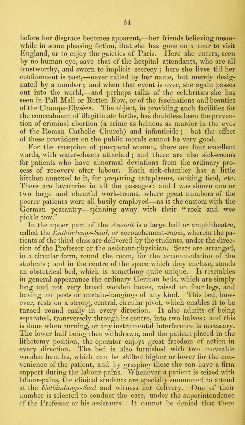 before her disgrace becomes apparent,—her friends believing mean- while in some pleasing fiction, that she has gone on a tour to visit England, or to enjoy the gaieties of Paris. Here she enters, seen by no human eye, save that of the hospital attendants, who are all trustworthy, and sworn to implicit secrecy ; here she lives till her confinement is past,—never called by her name, but merely desig- nated by a number; and when that event is over, she again passes out into the world,—and perhaps talks of the celebrities she has seen in Pall Mall or Rotten Row, or of the fiiscinations and beauties of the Champs-Elysees. The object, in providing such facilities for the concealment of illegitimate births, has doubtless been the preven- tion of criminal abortion (a crime as heinous as murder in the eyes of the Roman Catholic Church) and infanticide ;—but the effect of these provisions on the public morals cannot be very good. For the reception of puerperal women, there are four excellent wards, with water-closets attached; and there are also sick-rooms for patients who have abnormal deviations from the ordinary pro- cess of recovery after labour. Each sick-chamber has a little kitchen annexed to it, for preparing cataplasms, cooking food, etc. There are lavatories in all the passages; and I was shown one or two large and cheerful work-rooms, where great numbers of the poorer patients were all busily employed—as is the custom with the German peasantry—spinning away with their rock and wee pickle tow.” In tiie upper part of the Anstalt is a large hall or amphitheatre, called t\\Q Enthindungs-Saal., or accouchement-room, wherein the pa- tients of the third class are delivered by the students, under the direc- tion of the Professor or the assistant-physician. Seats are arranged, in a circular form, round the room, for the accommodation of the students; and in the centre of the space which they enclose, stands an obstetrical bed, which is something quite unique. It resembles in general appearance the ordinary German beds, which are simply long and not very broad wooden boxes, raised on four legs, and having no posts or curtain-hangings of any kind. This bed, how- ever, rests on a strong, central, circular pivot, which enables it to be turned round easily in every direction. It also admits of being separated, transversely through its centre, into two halves; and this is done when turning, or any instrumental interference is necessary. The lower half being then withdrawn, and the patient placed in the lithotomy position, the operator enjoys great freedom of action in every direction. The bed is also furnished with two moveable wooden handles, which can be shifted higher or lower for the con- venience of the patient, and by grasping these she can have a firm support during the labour-pains. Whenever a patient is seized with labour-pains, the clinical students are specially summoned to attend at the Enthindungs-Saal and witness her delivery. One of their number is selected to conduct the case, under the superintendence of the Professor or his assistants. It cannot be denied that there