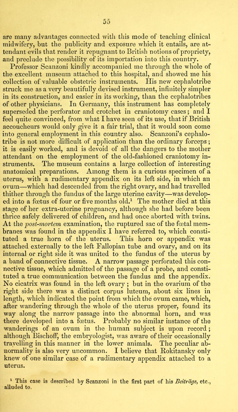 are many advantages connected with this mode of teaching clinical midwifery^ but the publicity and exposure which it entails^ are at- tendant evils that render it repugnant to British notions of propriety, and preclude the possibility of its importation into this country. Professor Scanzoni kindly accompanied me through the whole of the excellent museum attached to this hospital, and showed me his collection of valuable obstetric instruments. His new cephalotribe struck me as a very beautifully devised instrument, infinitely simpler in its construction, and easier in its working, than the cephalotribes of other physicians. In Germany, this instrument has completely superseded the perforator and crotchet in craniotomy cases; and I feel quite convinced, from what I have seen of its use, that if British accoucheurs would only give it a fair trial, that it would soon come into general employment in this country also. Scanzoni’s cephalo- tribe is not more difficult of application than the ordinary forceps; it is easily worked, and is devoid of all the dangers to the mother attendant on the employment of the old-fashioned craniotomy in- struments. The museum contains a large collection of interesting anatomical preparations. Among them is a curious specimen of a uterus, with a rudimentary appendix on its left side, in which an ovum—which had descended from the right ovary, and had travelled thither through the fundus of the large uterine cavity—was develop- ed into a foetus of four or five months old.^ The mother died at this stage of her extra-uterine pregnancy, although she had before been thrice safely delivered of children, and had once aborted with twins. At the post-mortem examination, the ruptured sac of the foetal mem- branes was found in the appendix I have referred to, which consti- tuted a true horn of the uterus. This horn or appendix was attached externally to the left Fallopian tube and ovary, and on its internal or right side it was united to the fundus of the uterus by a band of connective tissue. A narrow passage perforated this con- nective tissue, which admitted of the passage of a probe, and consti- tuted a true communication between the fundus and the appendix. No cicatrix was found in the left ovary; but in the ovarium of the right side there was a distinct corpus luteum, about six lines in length, which indicated the point from which the ovum came, which, after wandering through the wffiole of the uterus proper, found its way along the narrow passage into the abnormal horn, and was there developed into a foetus. Probably no similar instance of the wanderings of an ovum in the human subject is upon record; although Bischoff, the embryologist, was aware of their occasionally travelling in this manner in the lower animals. The peculiar ab- normality is also very uncommon. I believe that Rokitansky only knew of one similar case of a rudimentary appendix attached to a uterus. ^ This case is described by Scanzoni in the first part of his Beitrdge, etc., alluded to.