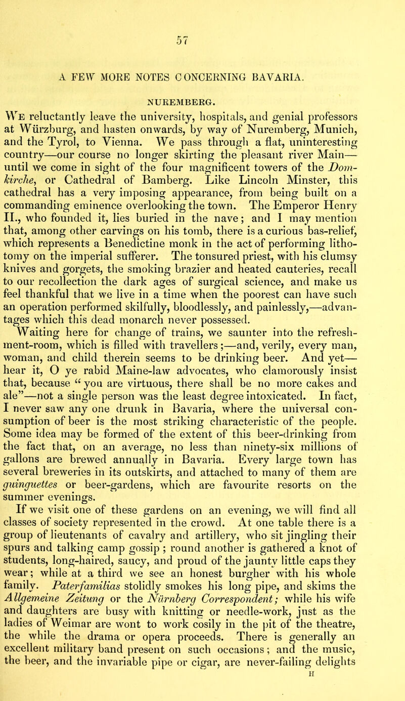A FEW MORE NOTES CONCERNING BAVARIA. NUREMBERG. We reluctantly leave the university, hospitals, and genial professors at Wurzburg, and hasten onwards, by way of Nuremberg, Munich, and the Tyrol, to Vienna. We pass through a flat, uninteresting country—our course no longer skirting the pleasant river Main— until we come in sight of the four magniflcent towers of the Dom- hirclie^ or Cathedral of Bamberg. Like Lincoln Minster, this cathedral has a very imposing appearance, from being built on a commanding eminence overlooking the town. The Emperor Henry II., who founded it, lies buried in the nave; and I may mention that, among other carvings on his tomb, there is a curious bas-relief^ which represents a Benedictine monk in the act of performing litho- tomy on the imperial sufferer. The tonsured priest, with his clumsy knives and gorgets, the smoking brazier and heated cauteries, recall to our recollection the dark ages of surgical science, and make us feel thankful that we live in a time when the poorest can have such an operation performed skilfully, bloodlessly, and painlessly,—advan- tages which this dead monarch never possessed. Waiting here for change of trains, we saunter into the refresh- ment-room, which is filled with travellers;—and, verily, every man, woman, and child therein seems to be drinking beer. And yet— hear it, O ye rabid Maine-law advocates, who clamorously insist that, because you are virtuous, there shall be no more cakes and ale”—not a single person was the least degree intoxicated. In fact, I never saw any one drunk in Bavaria, where the universal con- sumption of beer is the most striking characteristic of the people. Some idea may be formed of the extent of this beer-drinking from the fact that, on an average, no less than ninety-six millions of gallons are brewed annually in Bavaria. Every large town has several breweries in its outskirts, and attached to many of them are guinguettes or beer-gardens, which are favourite resorts on the summer evenings. If we visit one of these gardens on an evening, we will find all classes of society represented in the crowd. At one table there is a group of lieutenants of cavalry and artillery, who sit jingling their spurs and talking camp gossip ; round another is gathered a knot of students, long-haired, saucy, and proud of the jaunty little caps they wear; while at a third we see an honest burgher with his whole family. Paterfamilias stolidly smokes his long pipe, and skims the Allgem,eine Zeitung or the Nilrnherg Correspondent; while his wife and daughters are busy with knitting or needle-work, just as the ladies of Weimar are wont to work cosily in the pit of the theatre, the while the drama or opera proceeds. There is generally an excellent military band present on such occasions; and the music, the beer, and the invariable pipe or cigar, are never-failing delights