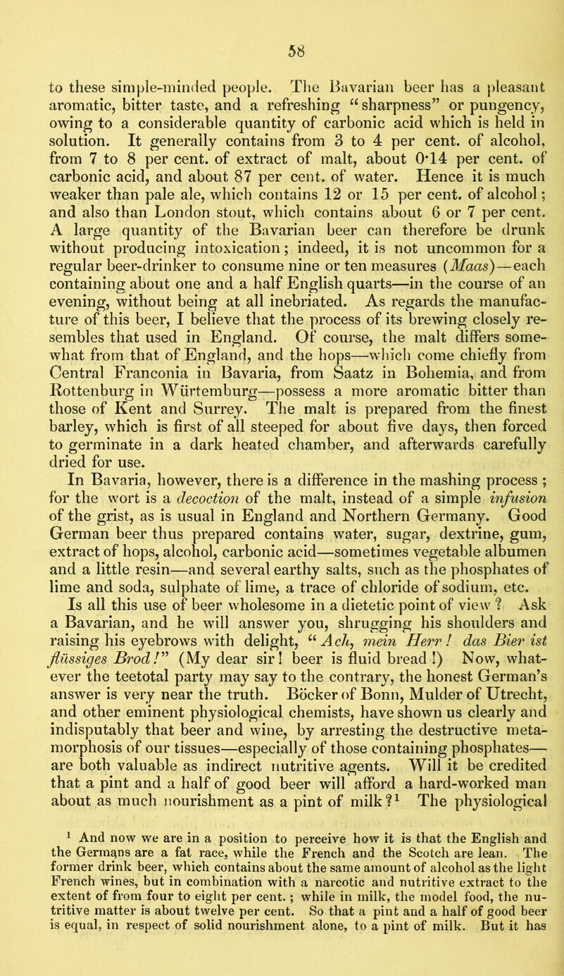 to these simple-minded people. The Bavarian beer has a pleasant aromatic, bitter taste, and a refreshing sharpness” or pungency, owing to a considerable quantity of carbonic acid which is held in solution. It generally contains from 3 to 4 per cent, of alcohol, from 7 to 8 per cent, of extract of malt, about 0T4 per cent, of carbonic acid, and about 87 per cent, of water. Hence it is much weaker than pale ale, which contains 12 or 15 per cent, of alcohol; and also than London stout, which contains about 6 or 7 per cent. A large quantity of the Bavarian beer can therefore be drunk without producing intoxication; indeed, it is not uncommon for a regular beer-drinker to consume nine or ten measures {Maas)—each containing about one and a half English quarts—in the course of an evening, without being at all inebriated. As regards the manufac- ture of this beer, I believe that the process of its brewing closely re- sembles that used in England. Of course, the malt differs some- what from that of England, and the hops—which come chiefly from Central Franconia in Bavaria, from Saatz in Bohemia, and from Rottenburg in Wiirtemburg—possess a more aromatic bitter than those of Kent and Surrey. The malt is prepared from the finest barley, which is first of all steeped for about five days, then forced to germinate in a dark heated chamber, and afterwards carefully dried for use. In Bavaria, however, there is a difference in the mashing process ; for the wort is a decoction of the malt, instead of a simple infusion of the grist, as is usual in England and Northern Germany. Good German beer thus prepared contains water, sugar, dextrine, gum, extract of hops, alcohol, carbonic acid—sometimes vegetable albumen and a little resin—and several earthy salts, such as the phosphates of lime and soda, sulphate of lime, a trace of chloride of sodium, etc. Is all this use of beer wholesome in a dietetic point of view t Ask a Bavarian, and he will answer you, shrugging his shoulders and raising his eyebrows with delight, AcA, mein Herr ! das Bier ist flilssiges BrodV' (My dear sir! beer is fluid bread !) Now, what- ever the teetotal party may say to the contrary, the honest German’s answer is very near the truth. Bocker of Bonn, Mulder of Utrecht, and other eminent physiological chemists, have shown us clearly and indisputably that beer and wine, by arresting the destructive meta- morphosis of our tissues—especially of those containing phosphates— are both valuable as indirect nutritive agents. Will it be credited that a pint and a half of good beer will afford a hard-worked man about as much nourishment as a pint of milk?^ The physiological 1 And now we are in a position to perceive how it is that the English and the Germans are a fat race, while the French and the Scotch are lean. The former drink beer, which contains about the same amount of alcohol as the light French wines, but in combination with a narcotic and nutritive extract to the extent of from four to eight per cent.; while in milk, the model food, the nu- tritive matter is about twelve per cent. So that a pint and a half of good beer is equal, in respect of solid nourishment alone, to a pint of milk. But it has