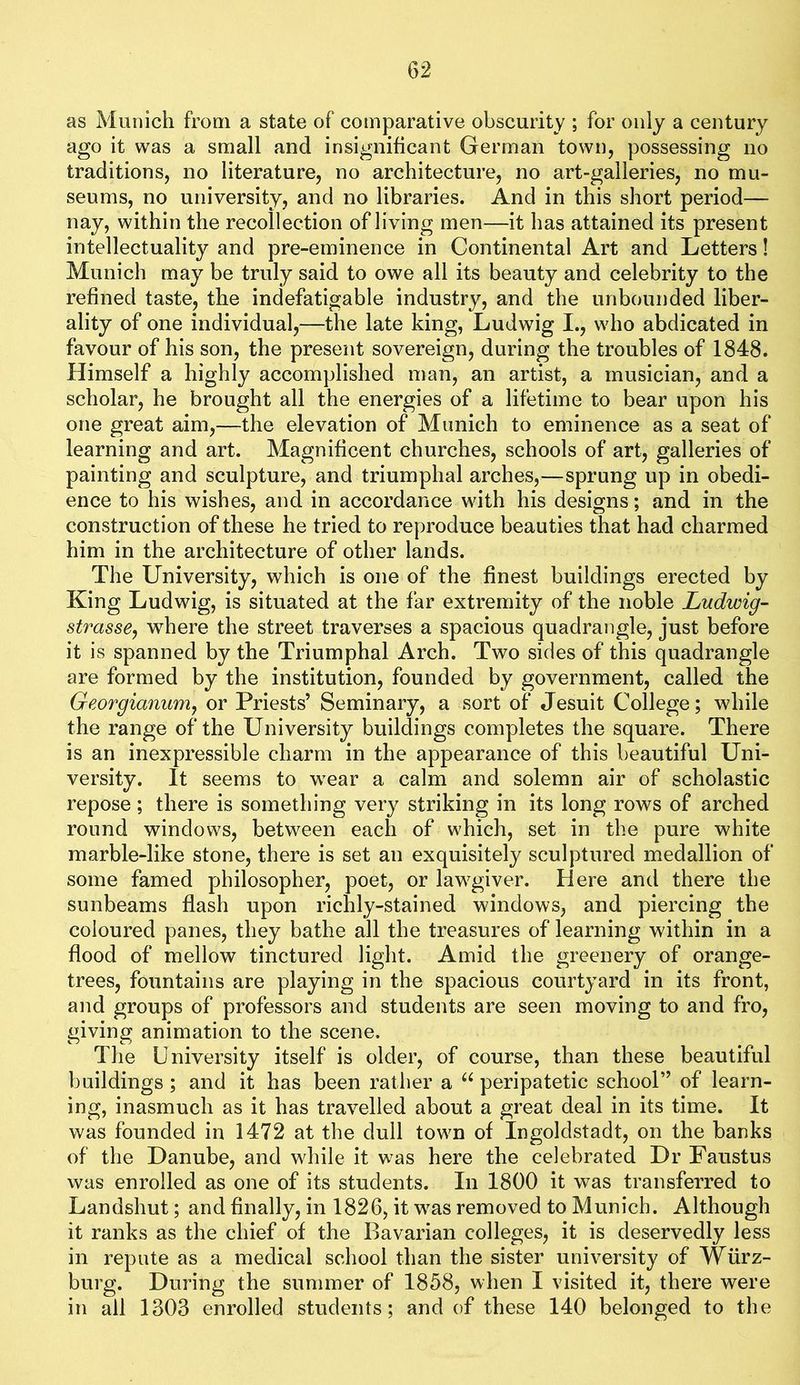 as Munich from a state of comparative obscurity ; for only a century ago it was a small and insignificant German town, possessing no traditions, no literature, no architecture, no art-galleries, no mu- seums, no university, and no libraries. And in this short period— nay, within the recollection of living men—it has attained its present intellectuality and pre-eminence in Continental Art and Letters! Munich may be truly said to owe all its beauty and celebrity to the refined taste, the indefatigable industry, and the unbounded liber- ality of one individual,—the late king, Ludwig I., who abdicated in favour of his son, the present sovereign, during the troubles of 1848. Himself a highly accomplished man, an artist, a musician, and a scholar, he brought all the energies of a lifetime to bear upon his one great aim,—the elevation of Munich to eminence as a seat of learning and art. Magnificent churches, schools of art, galleries of painting and sculpture, and triumphal arches,—sprung up in obedi- ence to his wishes, and in accordance with his designs; and in the construction of these he tried to reproduce beauties that had charmed him in the architecture of other lands. The University, which is one of the finest buildings erected by King Ludwig, is situated at the far extremity of the noble Ludwig- strasse, where the street traverses a spacious quadrangle, just before it is spanned by the Triumphal Arch. Two sides of this quadrangle are formed by the institution, founded by government, called the Georgianurriy or Priests’ Seminary, a sort of Jesuit College; while the range of the University buildings completes the square. There is an inexpressible charm in the appearance of this beautiful Uni- versity. It seems to wear a calm and solemn air of scholastic repose; there is something very striking in its long rows of arched round windows, between each of which, set in the pure white marble-like stone, there is set an exquisitely sculptured medallion of some famed philosopher, poet, or lawgiver. Here and there the sunbeams flash upon richly-stained windows, and piercing the coloured panes, they bathe all the treasures of learning within in a flood of mellow tinctured light. Amid the greenery of orange- trees, fountains are playing in the spacious courtyard in its front, and groups of professors and students are seen moving to and fro, giving animation to the scene. The University itself is older, of course, than these beautiful buildings ; and it has been rather a peripatetic school” of learn- ing, inasmuch as it has travelled about a great deal in its time. It was founded in 1472 at the dull town of Ingoldstadt, on the banks of the Danube, and while it was here the celebrated Dr Faustus was enrolled as one of its students. In 1800 it was transferred to Landshut; and finally, in 1826, it w^as removed to Munich. Although it ranks as the chief of the Bavarian colleges, it is deservedly less in repute as a medical school than the sister university of Wiirz- burg. During the summer of 1858, when I visited it, there were in all 1303 enrolled students; and of these 140 belonged to the