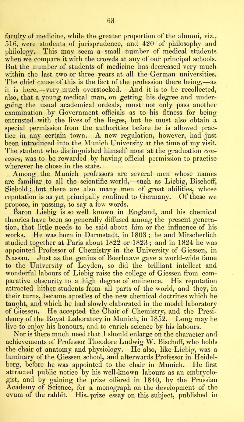 faculty of medicine, while the greater proportion of the alumni, viz., 516, were students of jurisprudence, and 420 of philosophy and philology. This may seem a small number of medical students when we compare it with the crowds at any of our principal schools. But the number of students of medicine has decreased very much within the last two or three years at all the German universities. The chief cause of this is the fact of the profession there being,—as it is here, —very much overstocked. And it is to be recollected, also, that a young medical man, on getting his degree and under- going the usual academical ordeals, must not only pass another examination by Government officials as to his fitness for being entrusted with the lives of the lieges, but he must also obtain a special permission from the authorities before he is allowed prac- tice in any certain town. A new regulation, however, had just been introduced into the Munich University at the time of my visit. The student who distinguished himself most at the graduation con- course was to be rewarded by having official permission to practise wherever he chose in the state. Among the Munich professors are several men whose names are familiar to all the scientific world,—such as Liebig, BischofF, Siebold ; but there are also many men of great abilities, whose reputation is as yet principally confined to Germany. Of these we propose, in passing, to say a few words. Baron Liebig is so well known in England, and his chemical theories have been so generally diffused among the present genera- tion, that little needs to be said about him or the influence of his works. He was born in Darmstadt, in 1803 ; he and Mitscherlich studied together at Paris about 1822 or 1823; and in 1824 he was appointed Professor of Chemistry in the University of Giessen, in Nassau. Just as the genius of Boerhaave gave a world-wide fame to the University of Leyden, so did the brilliant intellect and w'onderful labours of Liebig raise the college of Giessen from com- parative obscurity to a high degree of eminence. His reputation attracted hither students from all parts of the world, and they, in their turns, became apostles of the new chemical doctrines which he taught, and which he had slowly elaborated in the model laboratory of Giessen. He accepted the Chair of Chemistry, and the Presi- dency of the Royal Laboratory in Munich, in 1852. Long may he live to enjoy his honours, and to enrich science by his labours. Nor is there much need that I should enlarge on the character and achievements of Professor Theodore Ludwig W. BischofF, wdio holds the chair of anatomy and physiology. He also, like Liebig, was a luminary of the Giessen school, and afterwards Professor in Heidel- berg, before he was appointed to the chair in Munich. He first attracted public notice by his w'ell-known labours as an embryolo- gist, and by gaining the prize offered in 1840, by the Prussian Academy of Science, for a monograph on the development of the ovum of the rabbit. His^prize essay on this subject, published in