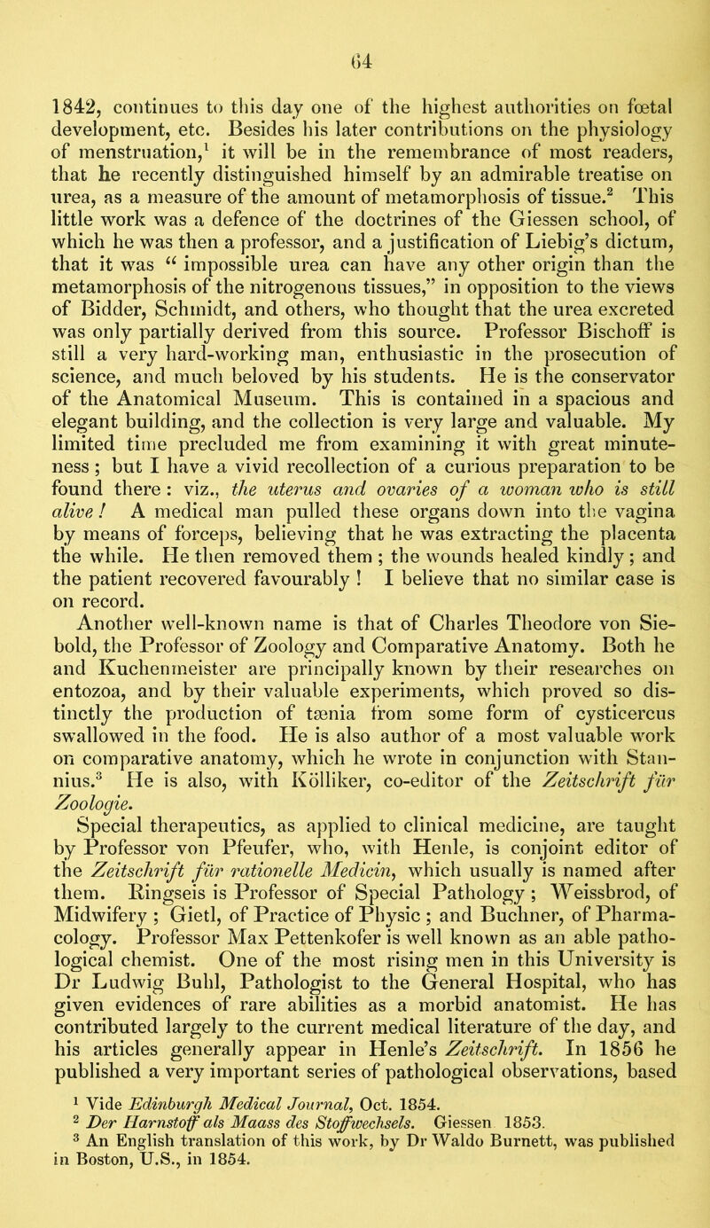 G4 1842, continues to this day one of the highest authorities on foetal development, etc. Besides his later contributions on the physiology of menstruation,^ it will be in the remembrance of most readers, that he recently distinguished himself by an admirable treatise on urea, as a measure of the amount of metamorphosis of tissue.^ This little work was a defence of the doctrines of the Giessen school, of which he was then a professor, and a justification of Liebig’s dictum, that it was impossible urea can have any other origin than the metamorphosis of the nitrogenous tissues,” in opposition to the views of Bidder, Schmidt, and others, who thought that the urea excreted was only partially derived from this source. Professor Bischoff is still a very hard-working man, enthusiastic in the prosecution of science, and much beloved by his students. He is the conservator of the Anatomical Museum. This is contained in a spacious and elegant building, and the collection is very large and valuable. My limited time precluded me from examining it with great minute- ness ; but I have a vivid recollection of a curious preparation to be found there : viz., the uterus and ovaries of a woman who is still alive ! A medical man pulled these organs down into th.e vagina by means of forceps, believing that he was extracting the placenta the while. Pie then removed them ; the wounds healed kindly ; and the patient recovered favourably ! I believe that no similar case is on record. Another well-known name is that of Charles Theodore von Sie- bold, the Professor of Zoology and Comparative Anatomy. Both he and Kuchenrneister are principally known by their researches on entozoa, and by their valuable experiments, which proved so dis- tinctly the production of taenia from some form of cysticercus swallowed in the food. He is also author of a most valuable work on comparative anatomy, which he wrote in conjunction with Stan- nius.^ He is also, with Kolliker, co-editor of the Zeitschrift filr Zoologie. Special therapeutics, as applied to clinical medicine, are taught by Professor von Pfeufer, who, with Henle, is conjoint editor of the Zeitschrift filr rationelle Medicin^ which usually is named after them. Eingseis is Professor of Special Pathology ; Weissbrod, of Midwifery ; Gietl, of Practice of Physic ; and Buchner, of Pharma- cology. Professor Max Pettenkofer is well known as an able patho- logical chemist. One of the most rising men in this University is Dr Ludwig Buhl, Pathologist to the General Hospital, who has given evidences of rare abilities as a morbid anatomist. He has contributed largely to the current medical literature of the day, and his articles generally appear in Henle’s Zeitschrift. In 1856 he published a very important series of pathological observations, based ^ Vide Edinburgh Medical Journal^ Oct. 1854. 2 Der Harnstoff als Maass des Stoffwechsels. Giessen 1853. ^ An English translation of this work, by Dr Waldo Burnett, was published in Boston, U.S., in 1854.