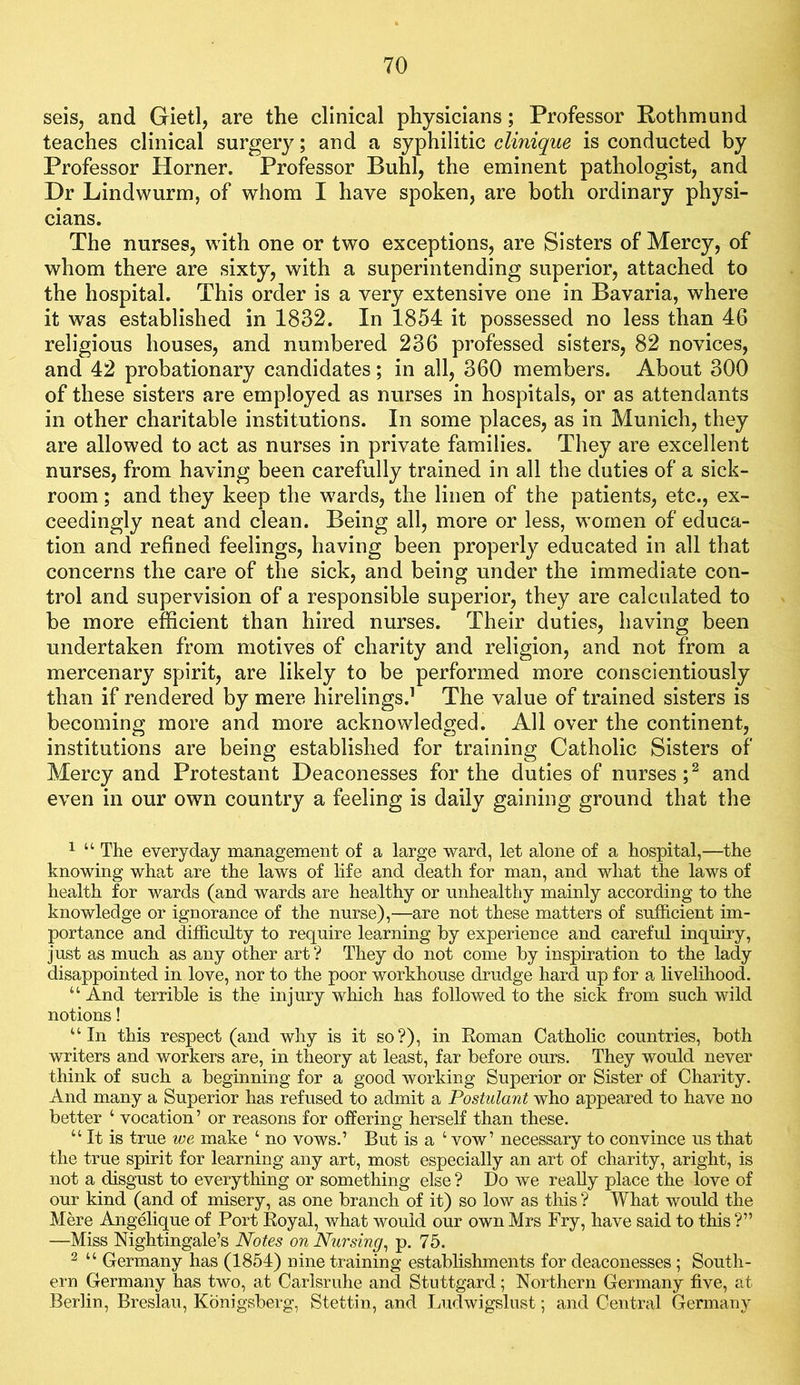 seis, and Gietl, are the clinical physicians; Professor Rothmund teaches clinical surgery; and a syphilitic clinique is conducted by Professor Horner. Professor Buhl, the eminent pathologist, and Dr Lindwurm, of whom I have spoken, are both ordinary physi- cians. The nurses, with one or two exceptions, are Sisters of Mercy, of whom there are sixty, with a superintending superior, attached to the hospital. This order is a very extensive one in Bavaria, where it was established in 1832. In 1854 it possessed no less than 46 religious houses, and numbered 236 professed sisters, 82 novices, and 42 probationary candidates; in all, 360 members. About 300 of these sisters are employed as nurses in hospitals, or as attendants in other charitable institutions. In some places, as in Munich, they are allowed to act as nurses in private families. They are excellent nurses, from having been carefully trained in all the duties of a sick- room ; and they keep the wards, the linen of the patients, etc., ex- ceedingly neat and clean. Being all, more or less, women of educa- tion and refined feelings, having been properly educated in all that concerns the care of the sick, and being under the immediate con- trol and supervision of a responsible superior, they are calculated to be more efficient than hired nurses. Their duties, having been undertaken from motives of charity and religion, and not from a mercenary spirit, are likely to be performed more conscientiously than if rendered by mere hirelings.^ The value of trained sisters is becoming more and more acknowledged. All over the continent, institutions are being established for training Catholic Sisters of Mercy and Protestant Deaconesses for the duties of nurses C and even in our own country a feeling is daily gaining ground that the 1 “ The everyday management of a large ward, let alone of a hospital,—the knowing what are the laws of Mfe and death for man, and what the laws of health for wards (and wards are healthy or unhealthy mainly according to the knowledge or ignorance of the nurse),—are not these matters of sufficient im- portance and difficulty to require learning by experience and careful inquiry, just as much as any other art? They do not come by inspiration to the lady disappointed in love, nor to the poor workhouse drudge hard up for a livelihood. “ And terrible is the injury which has followed to the sick from such wild notions! “In this respect (and why is it so?), in Eoman Catholic countries, both writers and workers are, in theory at least, far before ours. They would never think of such a beginning for a good working Superior or Sister of Charity. And many a Superior has refused to admit a Postulant who appeared to have no better ‘ vocation’ or reasons for offering herself than these. “ It is true we make ‘ no vows.’ But is a ‘ vow’ necessary to convince us that the true spirit for learning any art, most especially an art of charity, aright, is not a disgust to everything or something else ? Do we reaUy place the love of our kind (and of misery, as one branch of it) so low as this ? What would the Mere Angffiique of Port Eoyal, what would our own Mrs Fry, have said to this ?” —Miss Nightingale’s Notes on Nursing^ p. 75. 2 “ Germany has (1854) nine training establishments for deaconesses ; South- ern Germany has two, at Carlsruhe and Stuttgard; Northern Germany five, at Berlin, Breslau, Konigsberg, Stettin, and Ludwigslust; and Central Germany