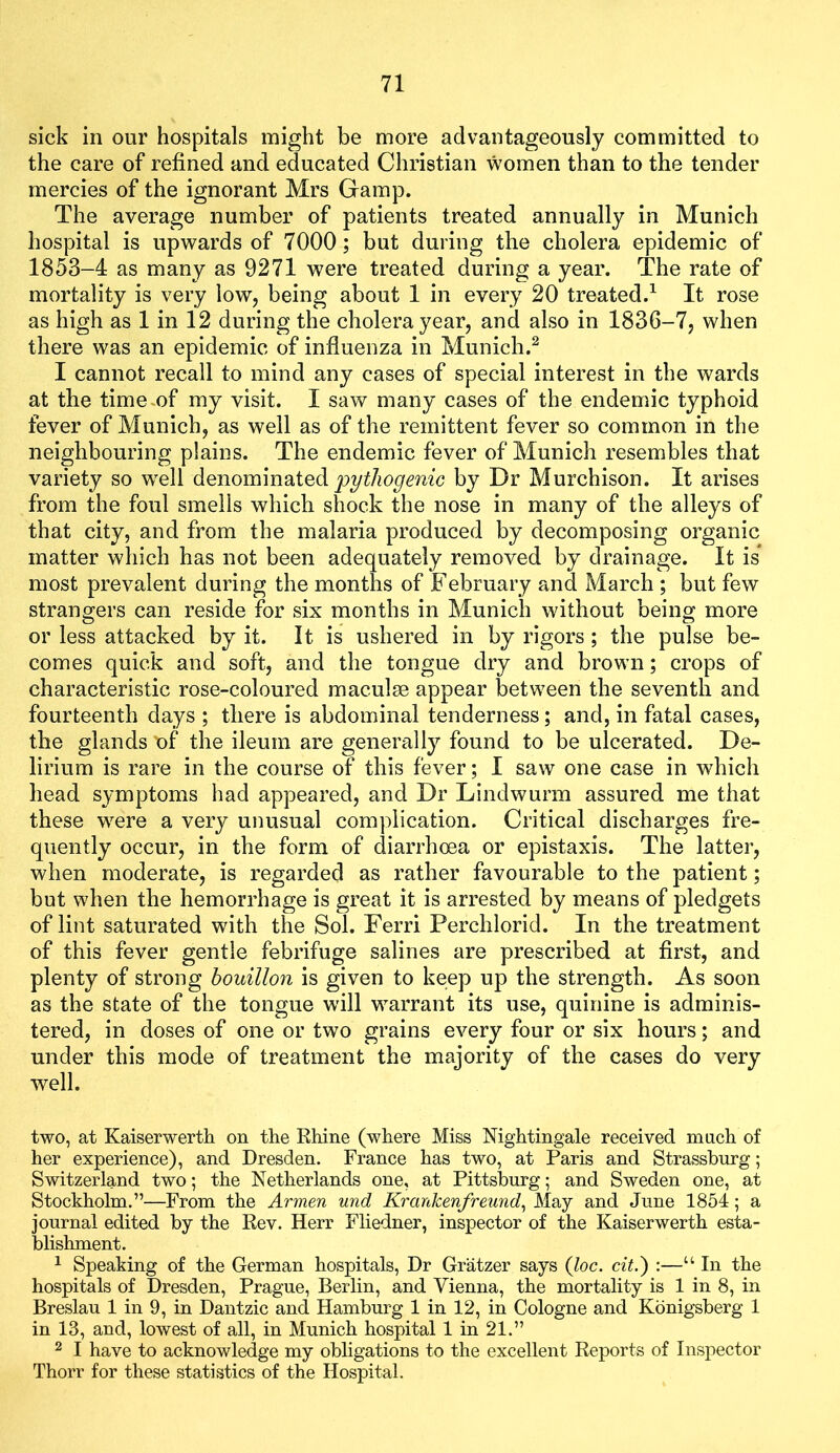 sick in our hospitals might be more advantageously committed to the care of refined and educated Christian women than to the tender mercies of the ignorant Mrs Gamp. The average number of patients treated annually in Munich hospital is upwards of 7000; but during the cholera epidemic of 1853-4 as many as 9271 were treated during a year. The rate of mortality is very low, being about 1 in every 20 treated.^ It rose as high as 1 in 12 during the cholera year, and also in 1836-7, when there was an epidemic of influenza in Munich.^ I cannot recall to mind any cases of special interest in the wards at the time.of my visit. I saw many cases of the endemic typhoid fever of Munich, as well as of the remittent fever so common in the neighbouring plains. The endemic fever of Munich resembles that variety so well denominated by Dr Murchison. It arises from the foul smells which shock the nose in many of the alleys of that city, and from the malaria produced by decomposing organic matter which has not been adequately removed by drainage. It is most prevalent during the months of February and March ; but few strangers can reside for six months in Munich without being more or less attacked by it. It is ushered in by rigors; the pulse be- comes quick and soft, and the tongue dry and brown; crops of characteristic rose-coloured maculae appear between the seventh and fourteenth days ; there is abdominal tenderness; and, in fatal cases, the glands of the ileum are generally found to be ulcerated. De- lirium is rare in the course of this fever; I saw one case in which head symptoms had appeared, and Dr Lindwurm assured me that these w^ere a very unusual complication. Critical discharges fre- quently occur, in the form of diarrhoea or epistaxis. The latter, when moderate, is regarded as rather favourable to the patient; but when the hemorrhage is great it is arrested by means of pledgets of lint saturated with the Sol. Ferri Perchlorid. In the treatment of this fever gentle febrifuge salines are prescribed at first, and plenty of strong bouillon is given to keep up the strength. As soon as the state of the tongue will warrant its use, quinine is adminis- tered, in doses of one or two grains every four or six hours; and under this mode of treatment the majority of the cases do very well. two, at Kaiserwertli on the Rhine (where Miss Nightingale received much of her experience), and Dresden. France has two, at Paris and Strasshurg; Switzerland two; the Netherlands one, at Pittsburg; and Sweden one, at Stockholm.”—From the Armen und Krankenfreund^ May and June 1854; a journal edited by the Rev. Herr Fliedner, inspector of the Kaiserwerth esta- blishment. 1 Speaking of the German hospitals. Dr Gratzer says (loc. cit.') :—“ In the hospitals of Dresden, Prague, Berlin, and Vienna, the mortality is 1 in 8, in Breslau 1 in 9, in Dantzic and Hamburg 1 in 12, in Cologne and Kbnigsberg 1 in 13, and, lowest of all, in Munich hospital 1 in 21.” 2 I have to acknowledge my obligations to the excellent Reports of Inspector Thorr for these statistics of the Hospital.