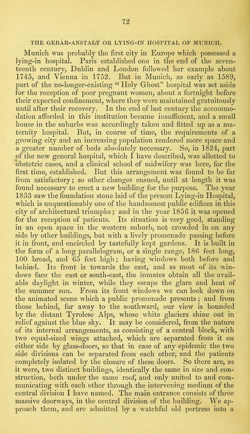 THE GEBAR-ANSTALT OR LYING-IN HOSPITAL OF MUNICH. Munich was probably the first city in Europe which possessed a lying-in hospital. Paris established one in the end of the seven- teenth century, Dublin and London followed her example about 1745, and Vienna in 1752. But in Munich, as early as 1589, part of the no-longer-existing Holy Ghost” hospital was set aside for the reception of poor pregnant women, about a fortnight before their expected confinement, where they were maintained gratuitously until after their recovery. In the end of last century the accommo- dation afforded in this institution became insufficient, and a small house in the suburbs was accordingly taken and fitted up as a ma- ternity hospital. But, in course of time, the requirements of a growing city and an increasing population rendered more space and a greater number of beds absolutely necessary. So, in 1824, part of the new general hospital, which I have described, was allotted to obstetric cases, and a clinical school of midwifery was here, for the first time, established. But this arrangement was found to be far from satisfactory; so other changes ensued, until at length it was found necessary to erect a new building for the purpose. The year 1853 saw the foundation stone laid of the present Lying-in Hospital, which is unquestionably one of the handsomest public edifices in this city of architectural triumphs; and in the year 1856 it was opened for the reception of patients. Its situation is very good, standing in an open space in the w^estern suburb, not crowded in on any side by other buildings, but with a lively promenade passing before it in front, and encircled by tastefully kept gardens. It is built in the form of a long parallelogram, or a single range, 186 feet long, 100 broad, and 65 feet high; having windows both before and behind. Its front is towards the east, and as most of its win- dows face the east or south-east, the inmates obtain all the avail- able daylight in winter, while they escape the glare and heat of the summer sun. From its front windows we can look down on the animated scene which a public promenade presents; and from those behind, far away to the southward, our view is bounded by the distant Tyrolese Alps, whose white glaciers shine out in relief against the blue sky. It may be considered, from the nature of its internal arrangements, as consisting of a central block, wdth two equal-sized wings attached, which are separated from it on either side by glass-doors, so that in case of any epidemic the two side divisions can be separated from each other, and the patients completely isolated by the closure of these doors. So there are, as it were, two distinct buildings, identically the same in size and con- struction, both under the same roof, and only united to and com- municating with each other through the intervening medium of the central division I have named. The main entrance consists of three massive doorways, in the central division of the building. We ap- proach them, and are admitted by a watchful old portress into a