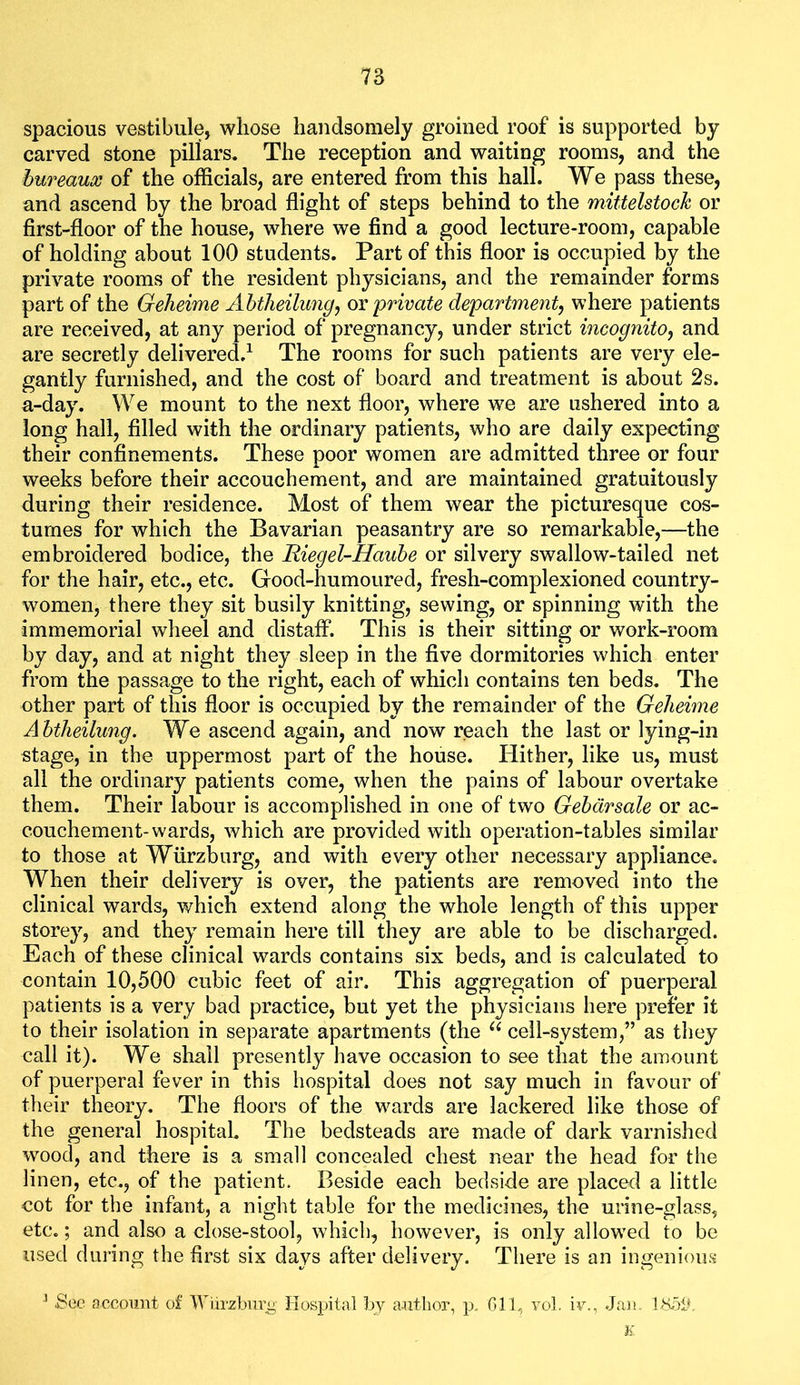 spacious vestibule, whose handsomely groined roof is supported by carved stone pillars. The reception and waiting rooms, and the bureaux of the officials, are entered from this hall. We pass these, and ascend by the broad flight of steps behind to the mittelstoch or first-floor of the house, where we find a good lecture-room, capable of holding about 100 students. Part of this floor is occupied by the private rooms of the resident physicians, and the remainder forms part of the Gelieime Ahtlieilung^ ov private department, where patients are received, at any period of pregnancy, under strict incognito, and are secretly delivered.^ The rooms for such patients are very ele- gantly furnished, and the cost of board and treatment is about 2s. a-day. We mount to the next floor, where we are ushered into a long hall, filled with the ordinary patients, who are daily expecting their confinements. These poor women are admitted three or four weeks before their accouchement, and are maintained gratuitously during their residence. Most of them wear the picturesque cos- tumes for which the Bavarian peasantry are so remarkable,—the embroidered bodice, the Riegel-Hauhe or silvery swallow-tailed net for the hair, etc., etc. Good-humoured, fresh-complexioned country- women, there they sit busily knitting, sewing, or spinning with the immemorial wheel and distaff. This is their sitting or work-room by day, and at night they sleep in the five dormitories which enter from the passage to the right, each of which contains ten beds. The other part of this floor is occupied by the remainder of the Geheime A btheilung. We ascend again, and now reach the last or lying-in stage, in the uppermost part of the house. Hither, like us, must all the ordinary patients come, when the pains of labour overtake them. Their labour is accomplished in one of two Gehdrsale or ac- couchement-wards, which are provided with operation-tables similar to those at Wurzburg, and with every other necessary appliance. When their delivery is over, the patients are removed into the clinical wards, which extend along the whole length of this upper storey, and they remain here till they are able to be discharged. Each of these clinical wards contains six beds, and is calculated to contain 10,500 cubic feet of air. This aggregation of puerperal patients is a very bad practice, but yet the physicians here prefer it to their isolation in separate apartments (the cell-system,” as they call it). We shall presently have occasion to see that the amount of puerperal fever in this hospital does not say much in favour of their theory. The floors of the wards are lackered like those of the general hospital The bedsteads are made of dark varnished wood, and there is a small concealed chest near the head for the linen, etc., of the patient. Beside each bedside are placed a little cot for the infant, a night table for the medicines, the urine-glass, etc.; and also a close-stool, whicli, however, is only allowed to be used during the first six days after delivery. There is an ingenious ^ .See account of Wiirzbur^ Hospital by a.utlior, p. Cll, vol. iv., Jan IKoit ¥