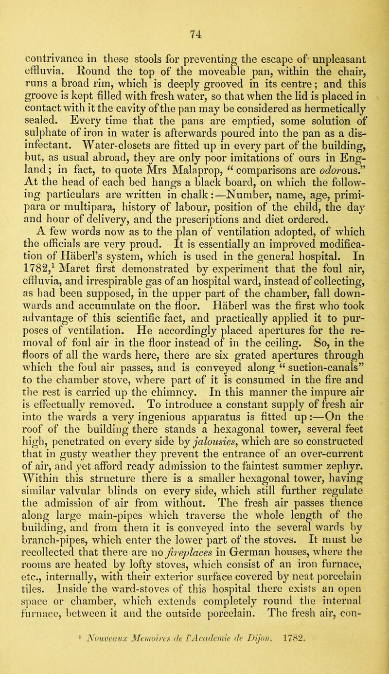 contrivance in these stools for preventing the escape of unpleasant effluvia. Round the top of the moveable pan, within the chair, runs a broad rim, which is deeply grooved in its centre; and this groove is kept filled with fresh water, so that when the lid is placed in contact with it the cavity of the pan may be considered as hermetically sealed. Every time that the pans are emptied, some solution of sulphate of iron in water is afterwards poured into the pan as a dis- infectant. Water-closets are fitted up in every part of the building, but, as usual abroad, they are only poor imitations of ours in Eng- land ; in fact, to quote Mrs Malaprop, comparisons are ocZorous.” At the head of each bed hangs a black board, on which the follow- ing particulars are written in chalk:—Number, name, age, primi- para or multipara, history of labour, position of the child, the day and hour of delivery, and the prescriptions and diet ordered. A few words now as to the plan of ventilation adopted, of which the officials are very proud. It is essentially an improved modifica- tion of Haberl’s system, which is used in the general hospital. In 1782,^ Maret first demonstrated by experiment that the foul air, effluvia, and irresj)irable gas of an hospital ward, instead of collecting, as had been supposed, in the upper part of the chamber, fall down- wards and accumulate on the floor. Haberl was the first who took advantage of this scientific fact, and practically applied it to pur- poses of ventilation. He accordingly placed apertures for the re- moval of foul air in the floor instead of in the ceiling. So, in the floors of ail the wards here, there are six grated apertures through which the foul air passes, and is conveyed along suction-canals” to the chamber stove, where part of it is consumed in the fire and the rest is carried up the chimney. In this manner the impure air is effectually removed. To introduce a constant supply of fresh air into the wards a very ingenious apparatus is fitted up:—On the roof of the building there stands a hexagonal tower, several feet high, penetrated on every side by jalousies, which are so constructed that in gusty weather they prevent the entrance of an over-current of air, and yet afford ready admission to the faintest summer zephyr. Within this structure there is a smaller hexagonal tower, having similar valvular blinds on every side, which still further regulate the admission of air from without. The fresh air passes thence along large main-pipes which traverse the whole length of the building, and from them it is conveyed into the several wards by branch-pipes, which enter the lower part of the stoves. It must be recollected that there are no fireplaces in German houses, where the rooms are heated by lofty stoves, which consist of an iron furnace, etc., internally, with their exterior surface covered by neat porcelain tiles. Inside the ward-stoves of this hospital there exists an open space or chamber, which extends completely round the internal furnace, between it and the outside porcelain. The fresh air, con- Nouveaux Jlemoircs de VAcademie de Dijon. 1782.