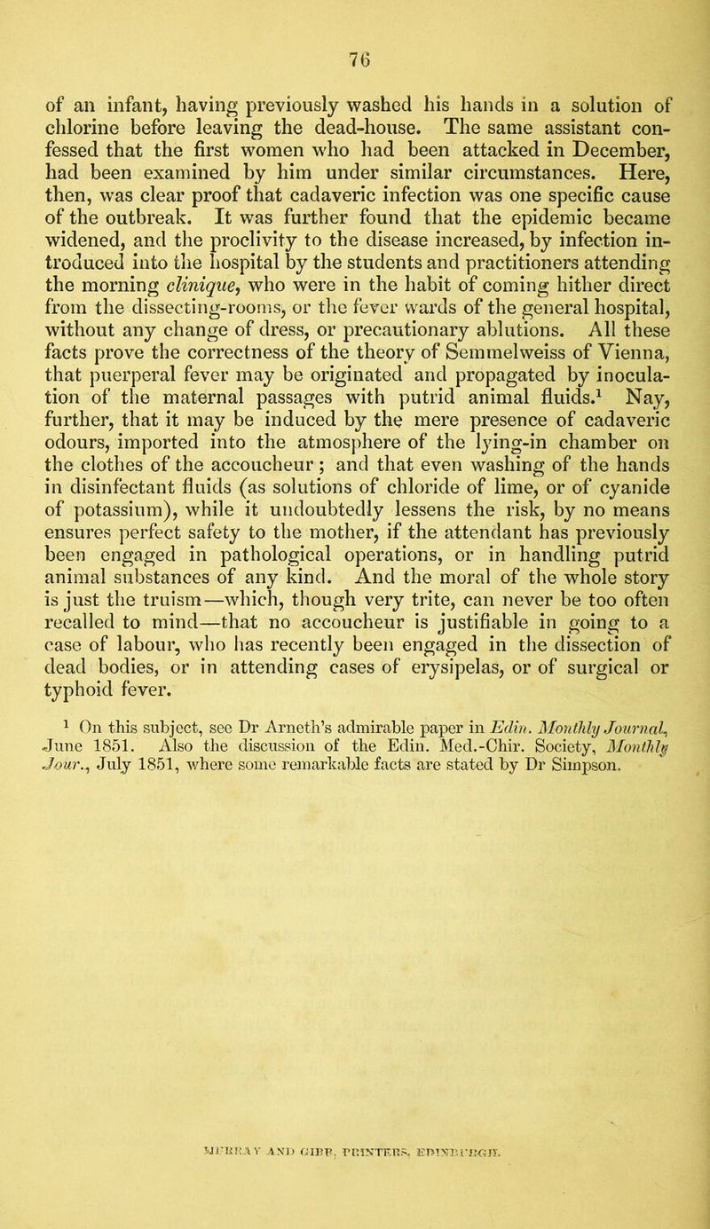 of an infant, having previously washed his hands in a solution of chlorine before leaving the dead-house. The same assistant con- fessed that the first women who had been attacked in December, had been examined by him under similar circumstances. Here, then, was clear proof that cadaveric infection was one specific cause of the outbreak. It was further found that the epidemic became widened, and the proclivity to the disease increased, by infection in- troduced into tlie hospital by the students and practitioners attending the morning clinique, who were in the habit of coming hither direct from the dissecting-rooms, or the fever wards of the general hospital, without any change of dress, or precautionary ablutions. All these facts prove the correctness of the theory of Semmelweiss of Vienna, that puerperal fever may be originated and propagated by inocula- tion of the maternal passages with putrid animal fluids.^ Nay, further, that it may be induced by the mere presence of cadaveric odours, imported into the atmosphere of the lying-in chamber on the clothes of the accoucheur; and that even washing of the hands in disinfectant fluids (as solutions of chloride of lime, or of cyanide of potassium), while it undoubtedly lessens the risk, by no means ensures perfect safety to the mother, if the attendant has previously been engaged in pathological operations, or in handling putrid animal substances of any kind. And the moral of the whole story is just the truism—which, though very trite, can never be too often recalled to mind—that no accoucheur is justifiable in going to a case of labour, who has recently been engaged in the dissection of dead bodies, or in attending cases of erysipelas, or of surgical or typhoid fever. 1 On this subject, see Dr Arneth’s admirable paper in Edin. Monthly Journal^ June 1851. Also the discussion of the Edin. Med.-Chir. Society, Monthly Jour.^ July 1851, where some remarkable facts are stated by Dr Simpson, 5JUKK.AV AND GIPF, EmXUrjJGiy.