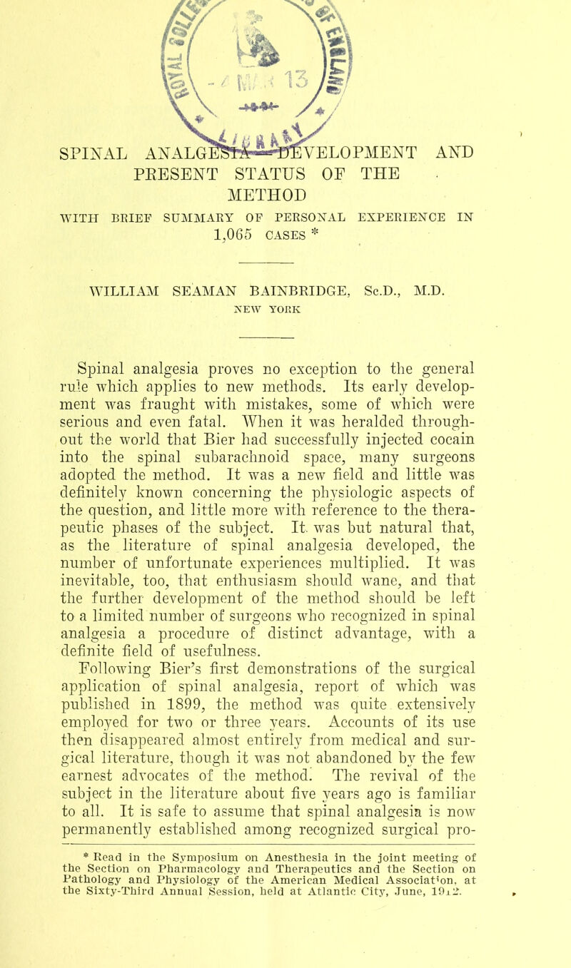 PEESENT STATUS OE THE METHOD WITH BRIEF SUMMARY OF PERSONAL EXPERIENCE IN 1,065 CASES * WILLIAM SEAMAN BAINBRIDGE, Sc.D., M.D. NEW YORK Spinal analgesia proves no exception to the general rule which applies to new methods. Its early develop- ment was fraught with mistakes, some of which were serious and even fatal. When it was heralded through- out the world that Bier had successfully injected cocain into the spinal subarachnoid space, many surgeons adopted the method. It was a new field and little was definitely known concerning the physiologic aspects of the question, and little more with reference to the thera- peutic phases of the subject. It, was but natural that, as the literature of spinal analgesia developed, the number of unfortunate experiences multiplied. It was inevitable, too, that enthusiasm should wane, and that the further development of the method should be left to a limited number of surgeons who recognized in spinal analgesia a procedure of distinct advantage, with a definite field of usefulness. Eollowing Bier’s first demonstrations of the surgical application of spinal analgesia, report of which was published in 1899, the method was quite. extensively employed for two or three years. Accounts of its use then disappeared almost entirely from medical and sur- gical literature, though it was not abandoned by the few earnest advocates of the method. The revival of the subject in the literature about five years ago is familiar to all. It is safe to assume that spinal analgesia is now permanently established among recognized surgical pro- * Read in the Symposium on Anesthesia in the joint meeting of the Section on Pharmacology and Therapeutics and the Section on Pathology and Physiology of the American Medical Association, at the Sixty-Third Annual Session, held at Atlantic City, June, ISM*?.