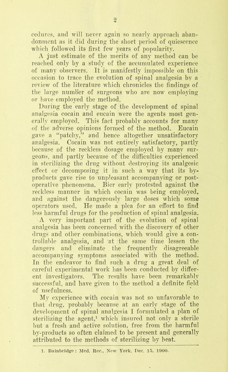 cedures, and will never again so nearly approach aban- donment as it did during the short period of quiescence which followed its first few years of popularity. A just estimate of the merits of any method can be reached only by a study of the accumulated experience of many observers. It is manifestly impossible on this occasion to trace the evolution of spinal analgesia by a review of the literature which chronicles the findings of the large number of surgeons who are now employing or have employed the method. During the early stage of the development of spinal analgesia cocain and eucain were the agents most gen- erally employed. This fact probably accounts for many of the adverse opinions formed of the method. Eucain gave a “patchy/* and hence altogether unsatisfactory analgesia. Cocain was not entirely satisfactory, partly because of the reckless dosage employed by many sur- geons, and partly because of the difficulties experienced in sterilizing the drug without destroying its analgesic effect or decomposing it in such a way that its by- products gave rise to unpleasant accompanying or post- operative phenomena. Bier early protested against the reckless manner in which cocain was being employed, and against the dangerously large doses which some operators used. He made a plea for an effort to find less harmful drugs for the production of spinal analgesia. A very important part of the evolution of spinal analgesia has been concerned with the discovery of other drugs and other combinations, which would give a con- trollable analgesia, and 'at the same time lessen the dangers and eliminate the frequently disagreeable accompanying symptoms associated with the method. In the endeavor to find such a drug a great deal of careful experimental work has been conducted by differ- ent investigators. The results have been remarkably successful, and have given to the method a definite field of usefulness. My experience with cocain was not so unfavorable to that drug, probably because at an early stage of the development of spinal analgesia I formulated a plan of sterilizing the agent,1 which insured not only a sterile but a fresh and active solution, free from the harmful by-products so often claimed to be present and generally attributed to the methods of sterilizing by heat.