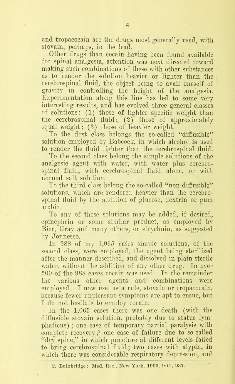 and tropacocain are the drugs most generally used, with stovain, perhaps, in the lead. Other drugs than cocain having been found available for spinal analgesia, attention was next directed toward making such combinations of these with other substances as to ■ render the solution heavier or lighter than the cerebrospinal fluid, the object being to avail oneself of gravity in controlling the height of the analgesia. Experimentation along this line has led to some very interesting results, and has evolved three general classes of solutions : (1) those of lighter specific weight than the cerebrospinal fluid; (2) those of approximately equal weight; (3) those of heavier weight. To the first class belongs the so-called “diffusible” solution employed by Babcock, in which alcohol is used to render the fluid lighter than the cerebrospinal fluid. To the second class belong the simple solutions of the analgesic agent with water, with water plus cerebro- spinal fluid, with cerebrospinal fluid alone, or with normal salt solution. To the third class belong the so-called “non-diffusible” solutions, which are rendered heavier than the cerebro- spinal fluid by the addition of glucose, dextrin or gum arabic. To any of these solutions may be added, if desired, epinephrin or some similar product, as employed by Bier, Gray and many others, or strychnin, as suggested by Jonnesco. In 988 of my 1,065 cases simple solutions, of the second class, were employed, the agent being sterilized after the manner described, and dissolved in plain sterile water, without the addition of any other drug. In over 500 of the 988 cases cocain was used. In the remainder the various other agents and combinations were employed. I now use, as a rule, stovain or tropacocain, because fewer unpleasant symptoms are apt to ensue, but I do not hesitate to employ cocain. In the 1,065 cases there was one death (with the diffusible stovain solution, probably due to status lym- phaticus) ; one case of temporary partial paralysis with complete recovery;2 one case of failure due to so-called “dry spine,” in which puncture at different levels failed to bring cerebrospinal fluid; two cases with alypin, in which there was considerable respiratory depression, and