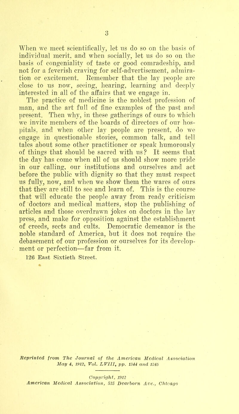 When we meet scientifically, let ns do so on the basis of individual merit, and when socially, let ns do so on the basis of congeniality of taste or good comradeship, and not for a feverish craving for self-advertisement, admira- tion or excitement. Tlemember that the lay people are close to ns now, seeing, hearing, learning and deeply interested in all of the affairs that we engage in. The practice of medicine is the noblest profession of man, and the art full of fine examples of the past and present. Then why, in these gatherings of ours to which we invite members of the boards of directors of onr hos- pitals, and when other lay people are present, do we engage in questionable stories, common talk, and tell tales about some other practitioner or speak hnmoronsly of things that should be sacred with ns? It seems that the day has come when all of iis should show more pride in onr calling, onr institutions and ourselves and act before the public with dignity so that they must respect us fully, now, and when we show them the wares of ours that they are still to see and learn of. This is the course that will educate the people away from ready criticism of doctors and medical matters, stop the publishing of articles and those overdrawn Jokes on doctors in the lay press, and make for opposition against the establishment of creeds, sects and cults. Democratic demeanor is the noble standard of America, but it does not require the debasement of our profession or ourselves for its develop- ment or perfection—far from it. 126 East Sixtieth Street. Reprinted from The Journal of the American Medical Association May 4, 1.912, Vol. LVIII, pp. 1844 and 1345 Copyright. 1912 American Medical Association, 535 Dearhorn Ave., Chicago