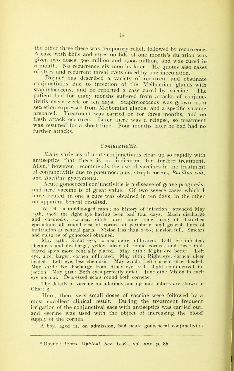 u the other three there was temporary relief, followed by recurrence. A case with boils and styes on lids of one month’s duration was given two doses, 500 million and 1,000 million, and was cured in a month. No recurrence six months later. He quotes also cases of styes and recurrent tarsal cysts cured by one inoculation. Doyne^ has described a variety of recurrent and obstinate conjunctivitis due to infection of the Meibomian glands with staphylococcus, and he reported a case cured by vaccine. The patient had for many months suffered from attacks of conjunc- tivitis every week or ten days. Staphylococcus was grown iro.m secretion expressed from Meibomian glands, and a specific vaccr.ie prepared. Treatment was carried on for three months, and no fresh attack occurred. Later there was a relapse, so treatment was resumed for a short time. Four months later he had had no further attacks. Conjunctivitis. Many varieties of acute conjunctivitis clear up so rapidly with antiseptics that there is no indication for further treatment. Allen,^ however, recommends the use of vaccines in the treatment of conjunctivitis due to pneumococcus, streptococcus. Bacillus coli, and Bacillus pyocyaneus. Acute gonococcal conjunctivitis is a disease of grave prognosis, and here vaccine is of great value. Of two severe cases which I have treated, in one a cure was obtained in ten days, in the other no apparent benefit resulted, W. H., a middle-aged man ; no history of infection ; attended May 13th, 1908, the right eye having been bad four days. Much discharge and chemosis ; cornea, ditch ulcer inner side, ring of disturbed epithelium all round rest of cornea at periphery, and greyish lines of infiltration at central parts. Vision less than 6/60; tension full. Smears and cultures of gonococci obtained. May 14th : Right eye, cornea more infiltrated. Left eye infected, chemosis and discharge, yellow ulcer all round cornea, and three infil- trated spots more centrally placed. May 15th : Right eye better. Left eye, ulcer larger, cornea infiltrated. May i6th : Right eye, corneal ulcer healed. Left eye, less chemosis. May 22nd : Left corneal ulcer healed. May 23rd : No discharge from either eye—still slight conjunctival in- jection. May 31st : Both eyes perfectly quiet. June 9th : Vision in each eye normal. Depressed scars round both corneae. The details of vaccine inoculations and opsonic indices are shown in Chart 5. Here, then, very small doses of vaccine were followed by a most excellent clinical result. During the treatment frequent irrigation of the conjunctival sacs with antiseptics was carried out, and eserine was used with the object of increasing the blood supplv of the cornea. A boy, aged 12, on admission, had acute gonococcal conjunctivitis Doyne ; Trans. Ophthal. Soc. U.K., vol. xxx, p. 86,