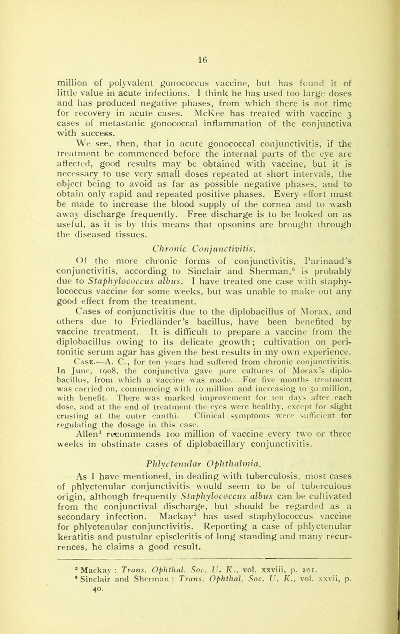 million of polyvalent gonococcus vaccine, but has found it of little value in acute infections. I think he has used too large doses and has produced negative phases, from which there is not time for recovery in acute cases. McKee has treated with vaccine 3 cases of metastatic gonococcal inflammation of the conjunctiva with success. We see, then, that in acute gonococcal conjunctivitis, if the treatment be commenced before the internal parts of the eye are affected, good results may be obtained with vaccine, but it is necessary to use very small doses repeated at short intervals, the object being to avoid as far as possible negative phases, and to obtain only rapid and repeated positive phases. Every effort must be made to increase the blood supply of the cornea and to wash away discharge frequently. Free discharge is to be looked on as useful, as it is by this means that opsonins are brought through the diseased tissues. Chronic Conjunctivitis. Of the more chronic forms of conjunctivitis, Parinaud’s conjunctivitis, according to Sinclair and Sherman,® is probably due to Staphylococcus alhus. I have treated one case with staphy- lococcus vaccine for some weeks, but was unable to make out any good effect from the treatment. Cases of conjunctivitis due to the diplobacillus of Morax, and others due to Friedlander’s bacillus, have been benefited by vaccine treatment. It is difficult to prepare a vaccine from the diplobacillus owing to its delicate growth; cultivation on peri- tonitic serum agar has given the best results in my own experience. Case.—A. C., for ten years had suffered from chronic conjunctivitis. In June, 1908, the conjunctiva gave pure cultures of Morax’s diplo- bacillus, from which a vaccine was made. For five months treatment was carried on, commencing with 10 million and increasing to 50 million, with benefit. There was marked improvement for ten days after each dose, and at the end of treatment the eyes were healthy, except for slight crusting at the outer canthi. Clinical symptoms were sufficient for regulating the dosage in this case. Allen^ recommends 100 million of vaccine every two or three weeks in obstinate cases of diplobacillary conjunctivitis. Phlyctenular Ophthalmia. As I have mentioned, in dealing with tuberculosis, most cases of phlyctenular conjunctivitis would seem to be of tuberculous origin, although frequently Staphylococcus alhus can be cultivated from the conjunctival discharge, but should be regarded as a secondary infection. Mackay^ has used staphylococcus vaccine for phlyctenular conjunctivitis. Reporting a case of phlyctenular keratitis and pustular episcleritis of long standing and many recur- rences, he claims a good result. ^ Mackay : Trans. Ophthal. Soc. U. K., vol. xxviii, p. 201. •Sinclair and Sherman; Trans. Ophthal. Soc. U. K., vol. xxvii, p. 40.