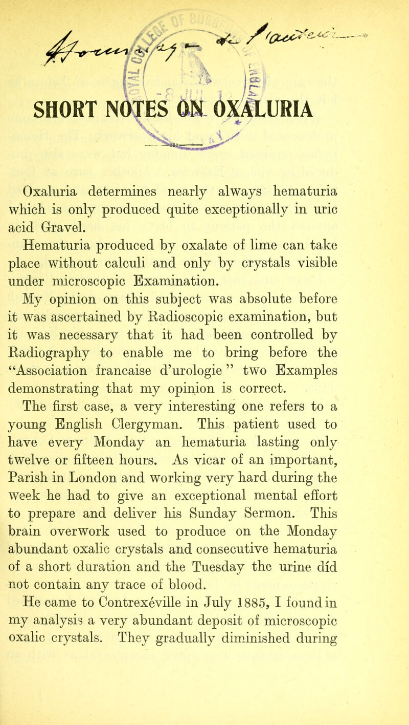 SHORT NOTES ON OXALURIA Oxaluria determines nearly always hematuria which is only produced quite exceptionally in uric acid Gravel. Hematuria produced by oxalate of lime can take place without calculi and only by crystals visible under microscopic Examination. My opinion on this subject was absolute before it was ascertained by Radioscopic examination, but it was necessary that it had been controlled by Radiography to enable me to bring before the “Association francaise d’urologie ” two Examples demonstrating that my opinion is correct. The first case, a very interesting one refers to a young English Clergyman. This patient used to have every Monday an hematuria lasting only twelve or fifteen hours. As vicar of an important, Parish in London and working very hard during the week he had to give an exceptional mental effort to prepare and deliver his Sunday Sermon. This brain overwork used to produce on the Monday abundant oxalic crystals and consecutive hematuria of a short duration and the Tuesday the urine did not contain any trace of blood. He came to Contrexeville in July 1885, I found in my analysis a very abundant deposit of microscopic oxalic crystals. They gradually diminished during