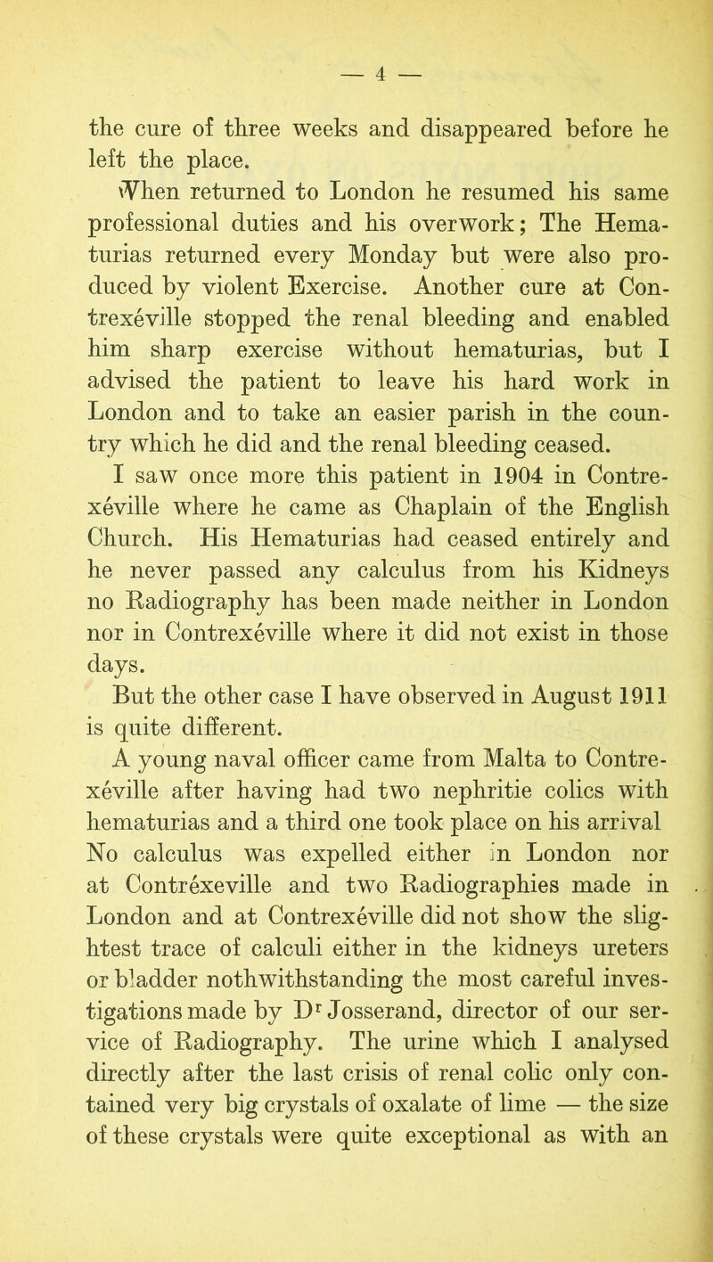 the cure of three weeks and disappeared before he left the place. iVhen returned to London he resumed his same professional duties and his overwork; The Hema- turias returned every Monday but were also pro- duced by violent Exercise. Another cure at Con- trexeville stopped the renal bleeding and enabled him sharp exercise without hematurias, but I advised the patient to leave his hard work in London and to take an easier parish in the coun- try which he did and the renal bleeding ceased. I saw once more this patient in 1904 in Contre- xeville where he came as Chaplain of the English Church. His Hematurias had ceased entirely and he never passed any calculus from his Kidneys no Radiography has been made neither in London nor in Contrexeville where it did not exist in those days. But the other case I have observed in August 1911 is quite different. A young naval officer came from Malta to Contre- xeville after having had two nephritie colics with hematurias and a third one took place on his arrival No calculus was expelled either in London nor at Contrexeville and two Radiographies made in London and at Contrexeville did not show the slig- htest trace of calculi either in the kidneys ureters or bladder noth withstanding the most careful inves- tigations made by DrJosserand, director of our ser- vice of Radiography. The urine which I analysed directly after the last crisis of renal colic only con- tained very big crystals of oxalate of lime — the size of these crystals were quite exceptional as with an