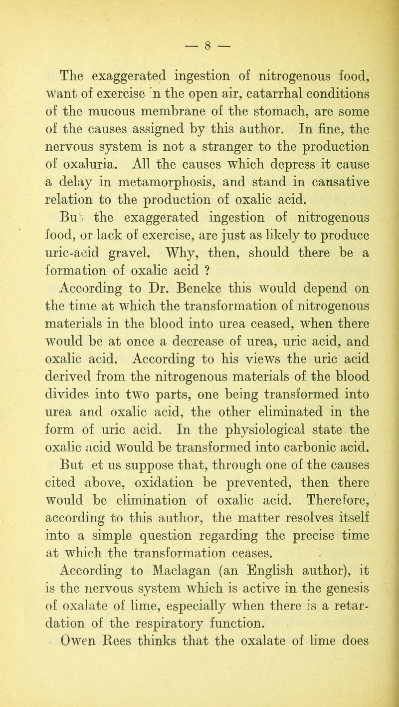 The exaggerated ingestion of nitrogenous food, want of exercise n the open air, catarrhal conditions of the mucous membrane of the stomach, are some of the causes assigned by this author. In fine, the nervous system is not a stranger to the production of oxaluria. All the causes which depress it cause a delay in metamorphosis, and stand in causative relation to the production of oxalic acid. Bu the exaggerated ingestion of nitrogenous food, or lack of exercise, are just as likely to produce uric-acid gravel. Why, then, should there be a formation of oxalic acid ? According to Dr. Beneke this would depend on the time at which the transformation of nitrogenous materials in the blood into urea ceased, when there would be at once a decrease of urea, uric acid, and oxalic acid. According to his views the uric acid derived from the nitrogenous materials of the blood divides into two parts, one being transformed into urea and oxalic acid, the other eliminated in the form of uric acid. In the physiological state the oxalic acid would be transformed into carbonic acid. But et us suppose that, through one of the causes cited above, oxidation be prevented, then there would be elimination of oxalic acid. Therefore, according to this author, the matter resolves itself into a simple question regarding the precise time at which the transformation ceases. According to Maclagan (an English author), it is the nervous system which is active in the genesis of oxalate of lime, especially when there is a retar- dation of the respiratory function. Owen Bees thinks that the oxalate of lime does