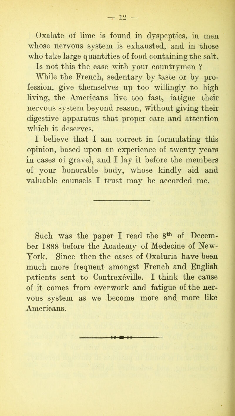 Oxalate of lime is found in dyspeptics, in men whose nervous system is exhausted, and in those who take large quantities of food containing the salt. Is not this the case with your countrymen ? While the French, sedentary by taste or by pro- fession, give themselves up too willingly to high living, the Americans live too fast, fatigue their nervous system beyond reason, without giving their digestive apparatus that proper care and attention which it deserves. I believe that I am correct in formulating this opinion, based upon an experience of twenty years in cases of gravel, and I lay it before the members of your honorable body, whose kindly aid and valuable counsels I trust may be accorded me. Such was the paper I read the 8th of Decem- ber 1888 before the Academy of Medecine of New- York. Since then the cases of Oxaluria have been much more frequent amongst French and English patients sent to Contrexeville. I think the cause of it comes from overwork and fatigue of the ner- vous system as we become more and more like Americans.