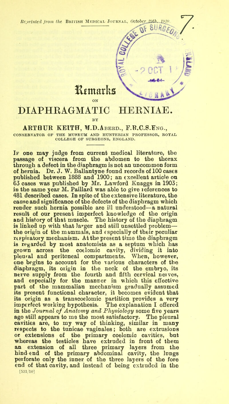 DIAPHRAGMATIC HERNIAE. BY ARTHUR KEITH, M.D.Aberd., F.R.C.S.Eng., CONSERVATOR OF THE MUSEUM AND HUNTERIAN PROFESSOR, ROYAL COLLEGE OF SURGEONS, ENGLAND. If one may judge from current medical literature, tbe passage of viscera from the abdomen to the thorax through a defect in the diaphragm is not an uncommon form of hernia. Dr. J. W. Ballantyne found records of 100 cases published between 1888 and 1900; an excellent article on 63 cases was published by Mr. Lawford Knaggs in 1903; in the same year M. Paillard was able to give references to 481 described cases. In spite of the extensive literature, the cause and significance of the defects of tbe diaphragm which render such hernia possible are ill understood—a natural result of our present imperfect knowledge of the origin and history of that muscle. The history of the diaphragm is linked up with that Jaeger and still unsettled problem— the origin of tbe mammals, and especially of their peculiar respiratory mechaniem. At the present time the diaphragm is regarded by most anatomists as a septum which has grown across the coelomic cavity, dividing it into pleural and peritoneal compartments. When, however, one begins to account for the various characters of the diaphragm, its origin in the neck of the embryo, its nerve supply from the fourth and fifth cervical neives, and especially for the manner in which this effective part of the mammalian mechanism gradually assumed its present functional character, it becomes evident that its origin as a transcoelomic partition provides a very imperfect working hypothesis. The explanation I offered in the Journal cf Anatomy and Physiology some five years ago still appears to mo the most satisfactory. The pleural cavities are, to my way of thinking, similar in many respects to the tunicae vaginales; both are extrusions or extensions of the primary coelomic cavities, but whereas the testicles have extruded in front of them an extension of all three primary layers from the hind end of the primary abdominal cavity, the lungs perforate only the inner of the three layers of the fore end of that cavity, and instead of being extruded in the [531/10]