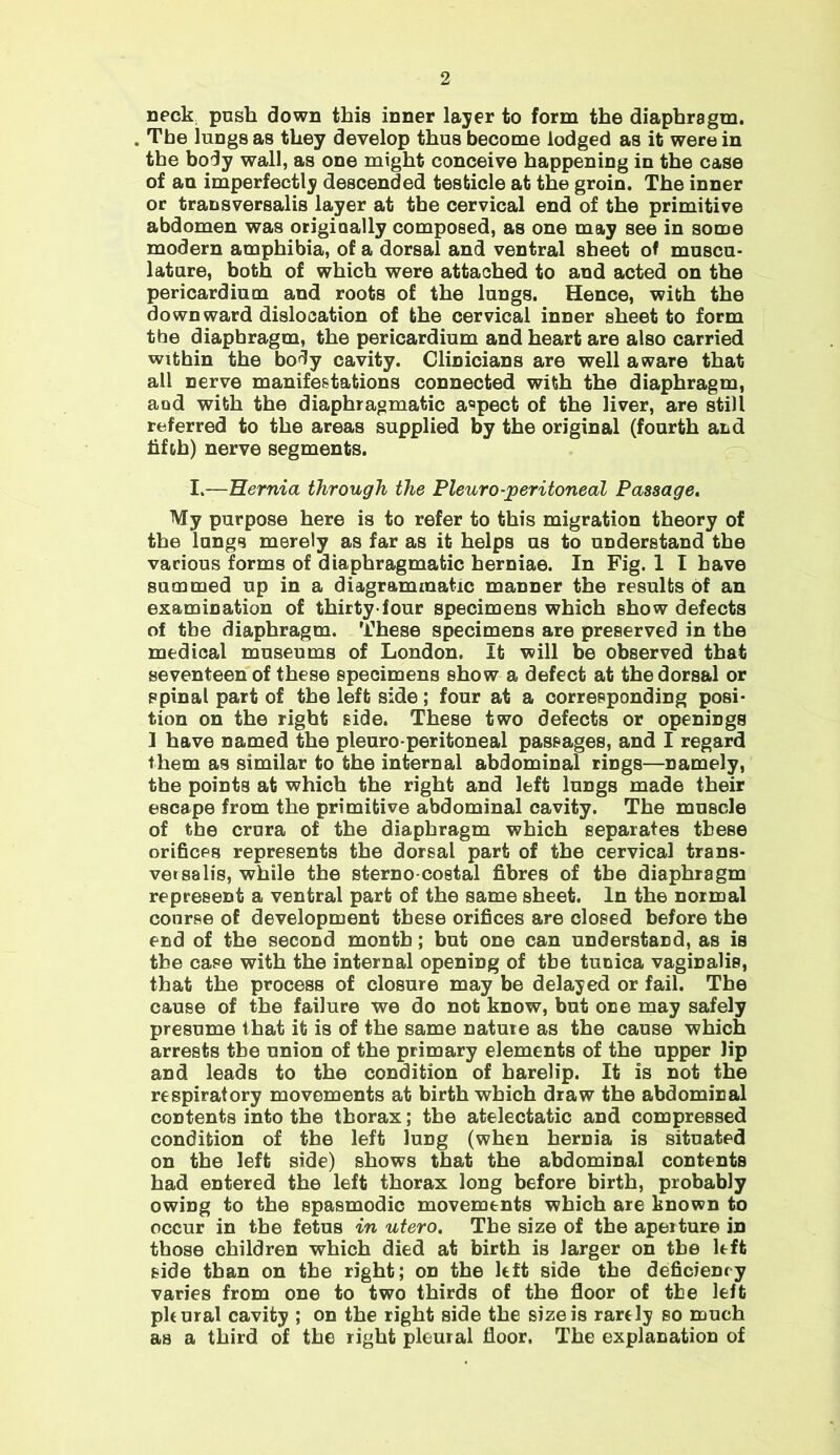 neck push down this inner layer to form the diaphragm. The lungs as they develop thus become lodged as it were in the body wall, as one might conceive happening in the case of an imperfectly descended testicle at the groin. The inner or transversalis layer at the cervical end of the primitive abdomen was origiaally composed, as one may see in some modern amphibia, of a dorsal and ventral sheet of muscu- lature, both of which were attached to and acted on the pericardium and roots of the lungs. Hence, with the downward dislocation of the cervical inner sheet to form the diaphragm, the pericardium and heart are also carried within the body cavity. Clinicians are well aware that all nerve manifestations connected with the diaphragm, and with the diaphragmatic aspect of the liver, are still referred to the areas supplied by the original (fourth and fifth) nerve segments. I —Hernia through the Pleuro-peritoneal Passage. My purpose here is to refer to this migration theory of the lungs merely as far as it helps us to understand the various forms of diaphragmatic herniae. In Fig. 1 I have summed up in a diagrammatic manner the results of an examination of thirty-four specimens which show defects of the diaphragm. These specimens are preserved in the medical museums of London. It will be observed that seventeen of these specimens show a defect at the dorsal or spinal part of the left side; four at a corresponding posi- tion on the right side. These two defects or openings 1 have named the pleuro peritoneal passages, and I regard them as similar to the internal abdominal rings—namely, the points at which the right and left lungs made their escape from the primitive abdominal cavity. The muscle of the crura of the diaphragm which separates these orifices represents the dorsal part of the cervical trans- vet salis, while the sterno costal fibres of the diaphragm represent a ventral part of the same sheet. In the normal course of development these orifices are closed before the end of the second month; but one can understand, as is the case with the internal opening of the tunica vaginalis, that the process of closure may be delayed or fail. The cause of the failure we do not know, but one may safely presume that it is of the same nature as the cause which arrests the union of the primary elements of the upper lip and leads to the condition of harelip. It is not the respiratory movements at birth which draw the abdominal contents into the thorax; the atelectatic and compressed condition of the left lung (when hernia is situated on the left side) shows that the abdominal contents had entered the left thorax long before birth, probably owing to the spasmodic movements which are known to occur in the fetus in utero. The size of the aperture in those children which died at birth is larger on the left side than on the right; on the left side the deficiency varies from one to two thirds of the floor of the left phural cavity ; on the right side the size is rarely so much as a third of the right pleural floor. The explanation of