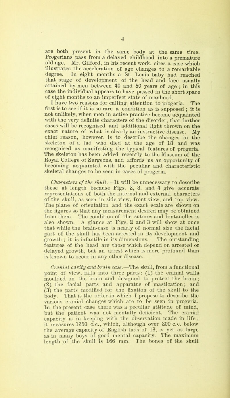 are both present in the same body at the same time. Progerians pass from a delayed childhood into a premature old age. Mr. Gilford, in his recent work, cites a case which illustrates the acceleration of age changes to a remarkable degree. In eight months a St. Louis baby had reached that stage of development of the head and face usually attained by men between 40 and 50 years of age ; in this case the individual appears to have passed in the short space of eight months to an imperfect state of manhood. I have two reasons for calling attention to progeria. The first is to see if it is so rare a condition as is supposed ; it is not unlikely, when men in active practice become acquainted with the very definite characters of the disorder, that further cases will be recognised and additional light thrown on the exact nature of what is clearly an instructive disease. My chief reason, however, is to describe the changes in the skeleton of a lad who died at the age of 18 and was recognised as manifesting the typical features of progeria. The skeleton has been added recently to the Museum of the Royal College of Surgeons, and affords us an opportunity of becoming acquainted with the peculiar and characteristic skeletal changes to be seen in cases of progeria. Characters of the skull.—It will be unnecessary to describe these at length because Figs. 2, 3, and 4 give accurate representations of both the internal and external characters of the skull, as seen in side view, front view, and top view. The plane of orientation and the exact scale are shown on the figures so that any measurement desired may be obtained from them. The condition of the sutures and fontanelles is also shown. A glance at Figs. 2 and 3 will show at once that while the brain-case is nearly of normal size the facial part of the skull has been arrested in its development and growth ; it is infantile in its dimensions. The outstanding features of the head are those which depend on arrested or delayed growth, but an arrest which is more profound than is known to occur in any other disease. Cranial cavity and brain ease.—The skull, from afunctional point of view, falls into three parts: (1) the cranial walls moulded on the brain and designed to protect the brain; (2) the facial parts and apparatus of mastication; and (3) the parts modified for the fixation of the skull to the body. That is the order in which I propose to describe the various cranial changes which are to be seen in progeria. In the present case there was a peculiar attitude of mind, but the patient was not mentally deficient. The cranial capacity is in keeping with the observation made, in life ; it measures 1250 c.c., which, although over 200 c.c. below the average capacity of English lads of 18, is yet as large as in many boys of good mental capacity. The maximum length of the skull is 166 ram. The bones of the skull