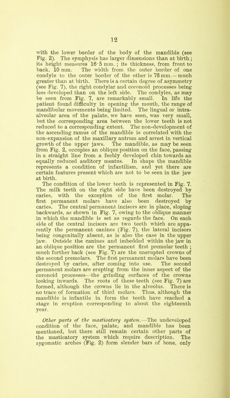 with the lower border of the body of the mandible (see Fig. 2). The symphysis has larger dimensions than at birth ; its height measures 16-5 mm. ; its thickness, from front to back, 10 mm. The width from the outer border of one condyle to the outer border of the other is 78 mm.—much greater than at birth. There is a certain degree of asymmetry (see Fig. 7), the right condylar and coronoid processes being- less developed than on the left side. The condyles, as may be seen from Fig. 7, are remarkably small. In life the patient found difficulty in opening the mouth, the range of mandibular movements being limited. The lingual or intra- alveolar area of the palate, we have seen, was very small, but the corresponding area between the lower teeth is not reduced to a corresponding extent. The non-development of the ascending ramus of the mandible is correlated with the non-expansion of the maxillary antrum and arrest in vertical growth of the upper jaws. The mandible, as may be seen from Fig. 2, occupies an oblique position on the face, passing in a straight line from a feebly developed chin towards an equally reduced auditory meatus. In shape the mandible represents a condition of infantilism, and yet there are certain features present which are not to be seen in the jaw at birth. The condition of the lower teeth is represented in Fig. 7. The milk teeth on the right side have been destroyed by caries, with the exception of the first molar. The first permanent molars have also been destroyed by caries. The central permanent incisors are in place, sloping backwards, as shown in Fig. 7, owing to the oblique manner in which the mandible is set as regards the face. On each side of the central incisors are two teeth which are appa- rently the permanent canines (Fig. 7), the lateral incisors being congenitally absent, as is also the case in the upper jaw. Outside the canines and imbedded within the jaw in an oblique position are the permanent first premolar teeth ; much further back (see Fig. 7) are the unerupted crowns of the second premolars. The first permanent molars have been destroyed by caries, after coming into use. The second permanent molars are erupting from the inner aspect of the coronoid processes—the grinding surfaces of the crowns looking inwards. The roots of these teeth (see Fig. 7) are formed, although the crowns lie in the alveolus. There is no trace of formation of third molars. Thus, although the mandible is infantile in form the teeth have reached a stage in eruption corresponding to about the eighteenth year. Other parts of the masticatory system.—The undeveloped condition of the face, palate, and mandible has been mentioned, but there still remain certain other parts of the masticatory system which require description. The zygomatic arches (Fig. 2) form slender bars of bone, only
