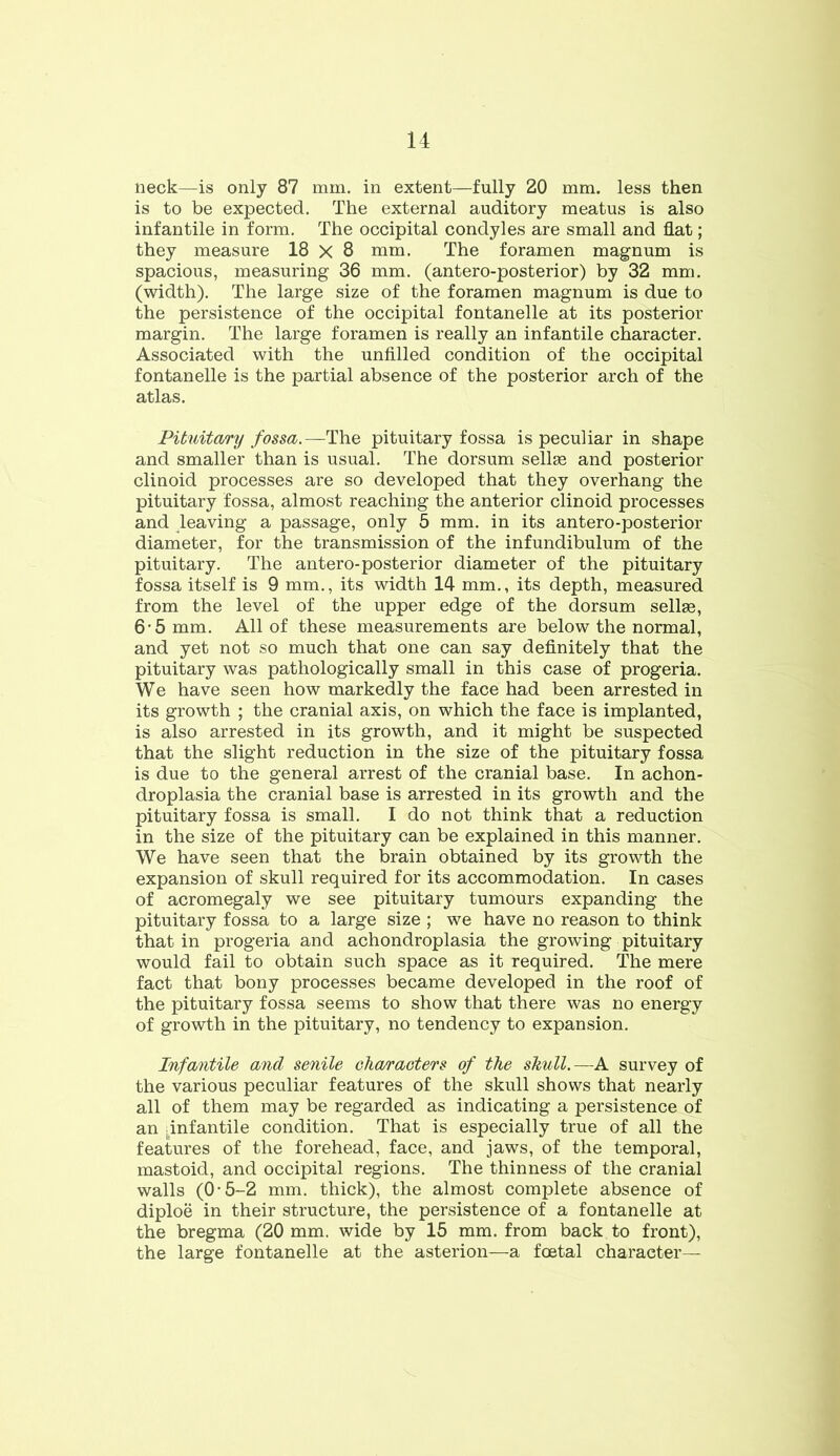 neck—is only 87 mm. in extent—fully 20 mm. less then is to be expected. The external auditory meatus is also infantile in form. The occipital condyles are small and flat; they measure 18 X 8 mm. The foramen magnum is spacious, measuring 36 mm. (antero-posterior) by 32 mm. (width). The large size of the foramen magnum is due to the persistence of the occipital fontanelle at its posterior margin. The large foramen is really an infantile character. Associated with the unfilled condition of the occipital fontanelle is the partial absence of the posterior arch of the atlas. Pituitary fossa.—The pituitary fossa is peculiar in shape and smaller than is usual. The dorsum sellae and posterior clinoid processes are so developed that they overhang the pituitary fossa, almost reaching the anterior clinoid processes and leaving a passage, only 5 mm. in its antero-posterior diameter, for the transmission of the infundibulum of the pituitary. The antero-posterior diameter of the pituitary fossa itself is 9 mm., its width 14 mm., its depth, measured from the level of the upper edge of the dorsum sellse, 6'5 mm. All of these measurements are below the normal, and yet not so much that one can say definitely that the pituitary was pathologically small in this case of progeria. We have seen how markedly the face had been arrested in its growth ; the cranial axis, on which the face is implanted, is also arrested in its growth, and it might be suspected that the slight reduction in the size of the pituitary fossa is due to the general arrest of the cranial base. In achon- droplasia the cranial base is arrested in its growth and the pituitary fossa is small. I do not think that a reduction in the size of the pituitary can be explained in this manner. We have seen that the brain obtained by its growth the expansion of skull required for its accommodation. In cases of acromegaly we see pituitary tumours expanding the pituitary fossa to a large size ; we have no reason to think that in progeria and achondroplasia the growing pituitary would fail to obtain such space as it required. The mere fact that bony processes became developed in the roof of the pituitary fossa seems to show that there was no energy of growth in the pituitary, no tendency to expansion. Infantile and senile characters of the shull.—A survey of the various peculiar features of the skull shows that nearly all of them may be regarded as indicating a persistence of an ^infantile condition. That is especially true of all the features of the forehead, face, and jaws, of the temporal, mastoid, and occipital regions. The thinness of the cranial walls (0-5-2 mm. thick), the almost complete absence of diploe in their structure, the persistence of a fontanelle at the bregma (20 mm. wide by 15 mm. from back to front), the large fontanelle at the asterion—a fcetal character—