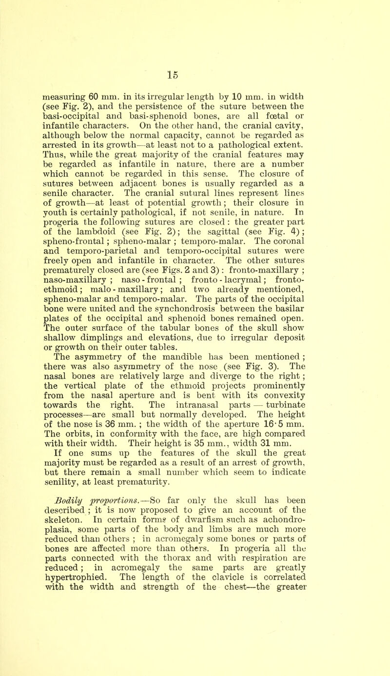 measuring 60 mm. in its irregular length by 10 mm. in width (see Fig. 2), and the persistence of the suture between the basi-occipital and basi-sphenoid bones, are all foetal or infantile characters. On the other hand, the cranial cavity, although below the normal capacity, cannot be regarded as arrested in its growth—at least not to a pathological extent. Thus, while the great majority of the cranial features may be regarded as infantile in nature, there are a number which cannot be regarded in this sense. The closure of sutures between adjacent bones is usually regarded as a senile character. The cranial sutural lines represent lines of growth—at least of potential growth; their closure in youth is certainly pathological, if not senile, in nature. In progeria the following sutures are closed: the greater part of the lambdoid (see Fig. 2); the sagittal (see Fig. 4); spheno-frontal; spheno-malar ; temporo-malar. The coronal and temporo-parietal and temporo-occipital sutures were freely open and infantile in character. The other sutures prematurely closed are (see Figs. 2 and 3) : fronto-maxillary ; naso-maxillary ; naso - frontal ; fronto - lacrymal; fronto- ethmoid; malo - maxillary; and two already mentioned, spheno-malar and temporo-malar. The parts of the occipital bone were united and the synchondrosis between the basilar plates of the occipital and sphenoid bones remained open. The outer surface of the tabular bones of the skull show shallow dimplings and elevations, due to irregular deposit or growth on their outer tables. The asymmetry of the mandible has been mentioned ; there was also asymmetry of the nose (see Fig. 3). The nasal bones are relatively large and diverge to the right; the vertical plate of the ethmoid projects prominently from the nasal aperture and is bent with its convexity towards the right. The intranasal parts — turbinate processes—are small but normally developed. The height of the nose is 36 mm. ; the width of the aperture 16• 5 mm. The orbits, in conformity with the face, are high compared with their width. Their height is 35 mm., width 31 mm. If one sums up the features of the skull the great majority must be regarded as a result of an arrest of growth, but there remain a small number which seem to indicate senility, at least prematurity. Bodily proportions.—So far only the skull has been described ; it is now proposed to give an account of the skeleton. In certain forms of dwarfism such as achondro- plasia, some parts of the body and limbs are much more reduced than others ; in acromegaly some bones or parts of bones are affected more than others. In progeria all the parts connected with the thorax and with respiration are reduced; in acromegaly the same parts are greatly hypertrophied. The length of the clavicle is correlated with the width and strength of the chest—the greater