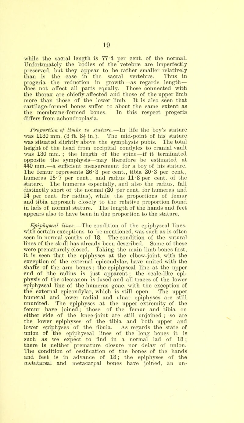 while the sacral length is 77-4 per cent, of the normal. Unfortunately the bodies of the vetebrae are imperfectly preserved, but they appear to be rather smaller relatively than is the case in the sacral vertebrae. Thus in progeria the reduction in growth—as regards length— does not affect all parts equally. Those connected with the thorax are chiefly affected and those of the upper limb more than those of the lower limb. It is also seen that cartilage-formed bones suffer to about the same extent as the membrane-formed bones. In this respect progeria differs from achondroplasia. Proportion of limbs to stature.—In life the boy’s stature was 1130 mm. (3 ft. 8^ in.). The mid-point of his stature was situated slightly above the symphysis pubis. The total height of the head from occipital condyles to cranial vault was 130 mm. ; the length of the spine—if it terminated opposite the symphysis—may therefore be estimated at 440 mm.—a sufficient measurement for a boy of his stature. The femur represents 26 • 3 per cent., tibia 20 • 3 per cent., humerus 15*7 per cent., and radius 11-8 per cent, of the stature. The humerus especially, and also the radius, fall distinctly short of the normal (20 per cent, for humerus and 14 per cent, for radius), while the proportions of femur and tibia approach closely to the relative proportion found in lads of normal stature. The length of the hands and feet appears also to have been in due proportion to the stature. Epiphyseal lines.—The condition of the epiphyseal lines, with certain exceptions to be mentioned, was such as is often seen in normal youths of 18. The condition of the sutural lines of the skull has already been described. Some of these were prematurely closed. Taking the main limb bones first, it is seen that the epiphyses at the elbow-joint, with the exception of the external epicondylar, have united with the shafts of the arm bones ; the epiphyseal line at the upper end of the radius is just apparent; the scale-like epi- physis of the olecranon is fused and all traces of the lower epiphyseal line of the humerus gone, with the exception of the external epicondylar, which is still open. The upper humeral and lower radial and ulnar epiphyses are still ununited. The epiphyses at the upper extremity of the femur have joined; those of the femur and tibia on either side of the knee-joint are still unjoined ; so are the lower epiphyses of the tibia and both upper and lower epiphyses of the fibula. As regards the state of union of the epiphyseal lines of the long bones it is such as we expect to find in a normal lad of 18 ; there is neither premature closure nor delay of union. The condition of ossification of the bones of the hands and feet is in advance of 18; the epiphyses of the metatarsal and metacarpal bones have joined, an un-