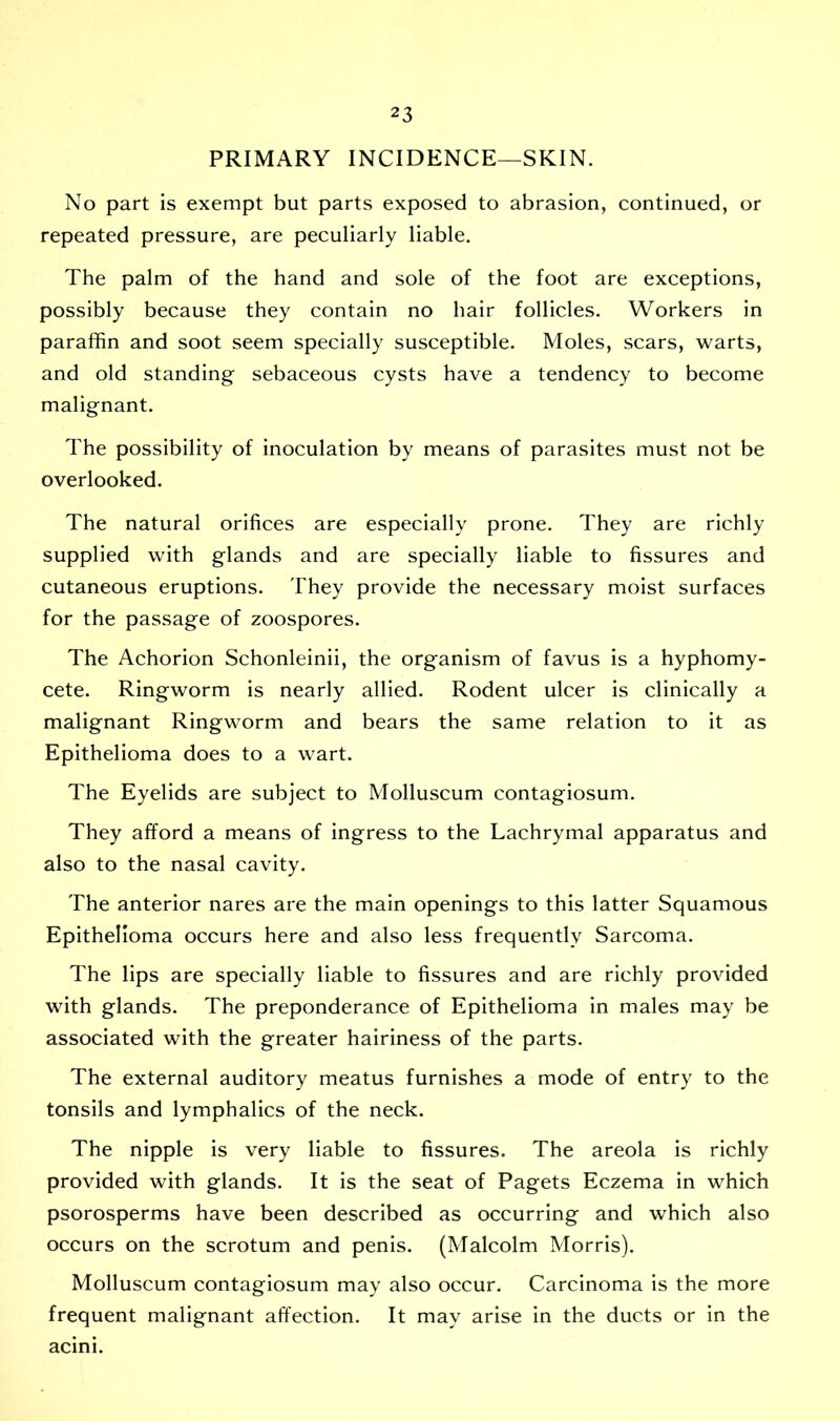 PRIMARY INCIDENCE—SKIN. No part is exempt but parts exposed to abrasion, continued, or repeated pressure, are peculiarly liable. The palm of the hand and sole of the foot are exceptions, possibly because they contain no hair follicles. Workers in paraffin and soot seem specially susceptible. Moles, scars, warts, and old standing sebaceous cysts have a tendency to become malignant. The possibility of inoculation by means of parasites must not be overlooked. The natural orifices are especially prone. They are richly supplied with glands and are specially liable to fissures and cutaneous eruptions. They provide the necessary moist surfaces for the passage of zoospores. The Achorion Schonleinii, the organism of favus is a hyphomy- cete. Ringworm is nearly allied. Rodent ulcer is clinically a malignant Ringworm and bears the same relation to it as Epithelioma does to a wart. The Eyelids are subject to Molluscum contagiosum. They afford a means of ingress to the Lachrymal apparatus and also to the nasal cavity. The anterior nares are the main openings to this latter Squamous Epithelioma occurs here and also less frequently Sarcoma. The lips are specially liable to fissures and are richly provided with glands. The preponderance of Epithelioma in males may be associated with the greater hairiness of the parts. The external auditory meatus furnishes a mode of entry to the tonsils and lymphalics of the neck. The nipple is very liable to fissures. The areola is richly provided with glands. It is the seat of Pagets Eczema in which psorosperms have been described as occurring and which also occurs on the scrotum and penis. (Malcolm Morris). Molluscum contagiosum may also occur. Carcinoma is the more frequent malignant affection. It may arise in the ducts or in the acini.